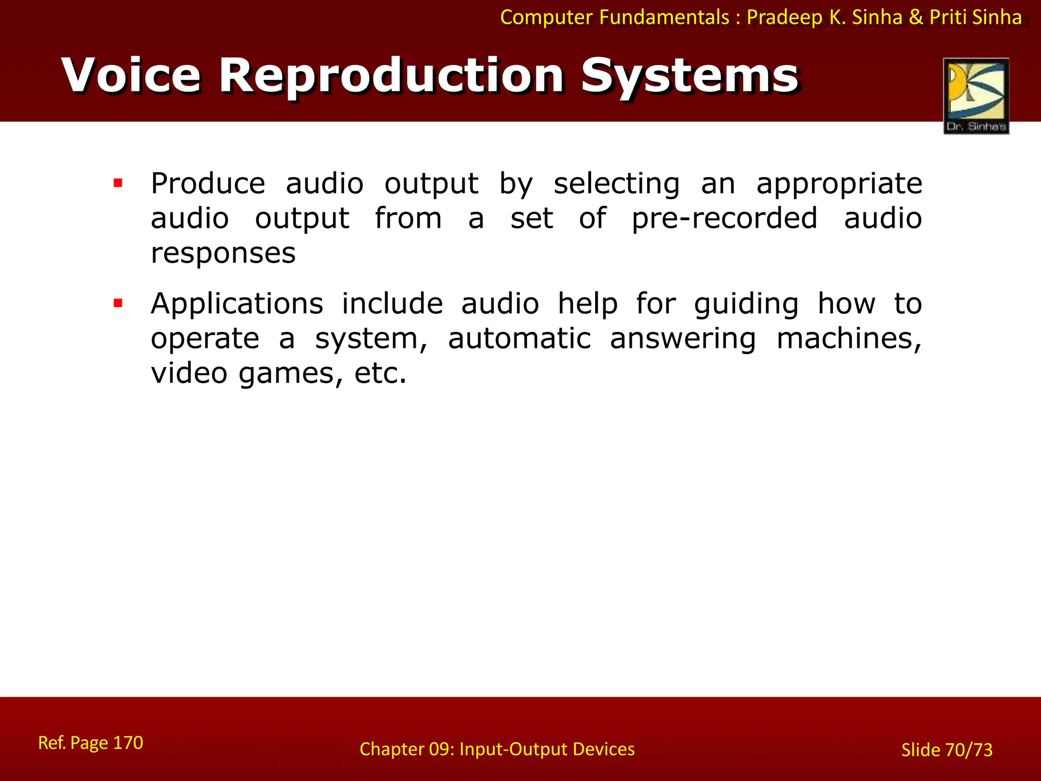 Computer Fundamentals : Pradeep K. Sinha & Priti Sinha
Voice Reproduction Systems
Ref. Page 170 Chapter 09: Input-Output Devices Slide 70/73
 Produce audio output by selecting an appropriate
audio output from a set of pre-recorded audio
responses
 Applications include audio help for guiding how to
operate a system, automatic answering machines,
video games, etc.
 
