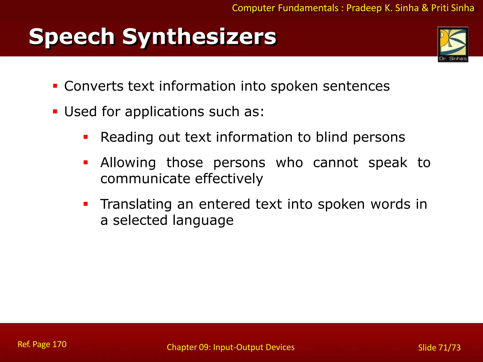 Computer Fundamentals : Pradeep K. Sinha & Priti Sinha
Speech Synthesizers
Ref. Page 170 Chapter 09: Input-Output Devices Slide 71/73
 Converts text information into spoken sentences
 Used for applications such as:
 Reading out text information to blind persons
 Allowing those persons who cannot speak to
communicate effectively
 Translating an entered text into spoken words in
a selected language
 