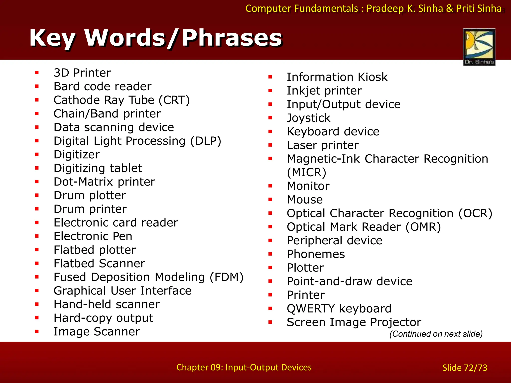 Computer Fundamentals : Pradeep K. Sinha & Priti Sinha
 3D Printer
 Bard code reader
 Cathode Ray Tube (CRT)
 Chain/Band printer
 Data scanning device
 Digital Light Processing (DLP)
 Digitizer
 Digitizing tablet
 Dot-Matrix printer
 Drum plotter
 Drum printer
 Electronic card reader
 Electronic Pen
 Flatbed plotter
 Flatbed Scanner
 Fused Deposition Modeling (FDM)
 Graphical User Interface
 Hand-held scanner
 Hard-copy output
 Image Scanner
 Information Kiosk
 Inkjet printer
 Input/Output device
 Joystick
 Keyboard device
 Laser printer
 Magnetic-Ink Character Recognition
(MICR)
 Monitor
 Mouse
 Optical Character Recognition (OCR)
 Optical Mark Reader (OMR)
 Peripheral device
 Phonemes
 Plotter
 Point-and-draw device
 Printer
 QWERTY keyboard
 Screen Image Projector
(Continued on next slide)
Key Words/Phrases
Chapter 09: Input-Output Devices Slide 72/73
 