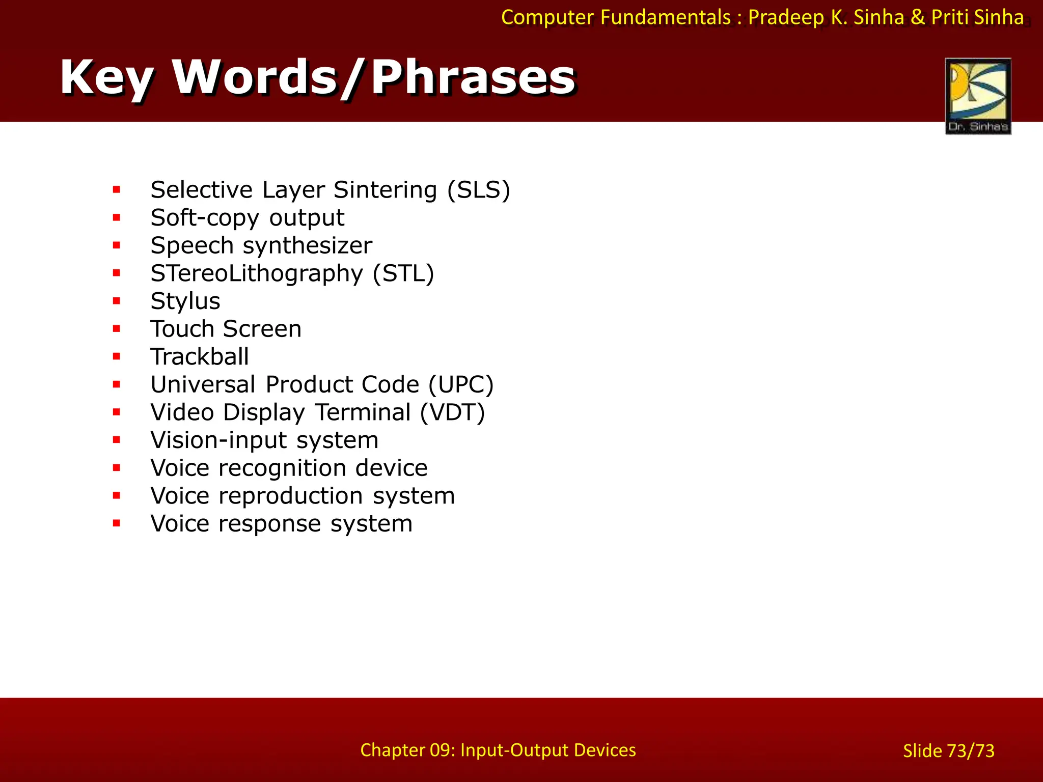 Computer Fundamentals : Pradeep K. Sinha & Priti Sinha
 Selective Layer Sintering (SLS)
 Soft-copy output
 Speech synthesizer
 STereoLithography (STL)
 Stylus
 Touch Screen
 Trackball
 Universal Product Code (UPC)
 Video Display Terminal (VDT)
 Vision-input system
 Voice recognition device
 Voice reproduction system
 Voice response system
Key Words/Phrases
Chapter 09: Input-Output Devices Slide 73/73
 