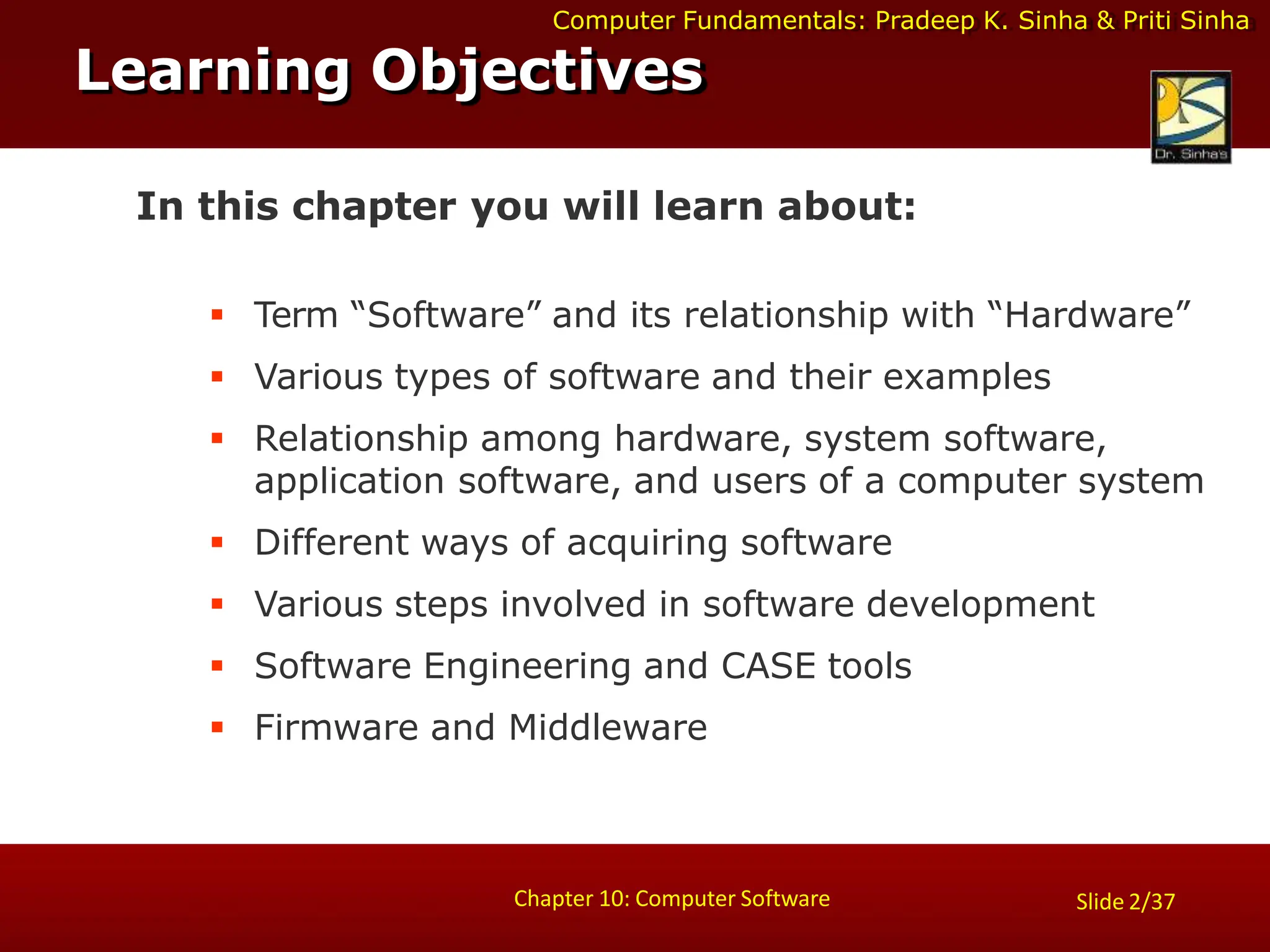 Computer Fundamentals: Pradeep K. Sinha & Priti Sinha
Slide 2/37
Chapter 10: Computer Software
In this chapter you will learn about:
 Term “Software” and its relationship with “Hardware”
 Various types of software and their examples
 Relationship among hardware, system software,
application software, and users of a computer system
 Different ways of acquiring software
 Various steps involved in software development
 Software Engineering and CASE tools
 Firmware and Middleware
Learning Objectives
 
