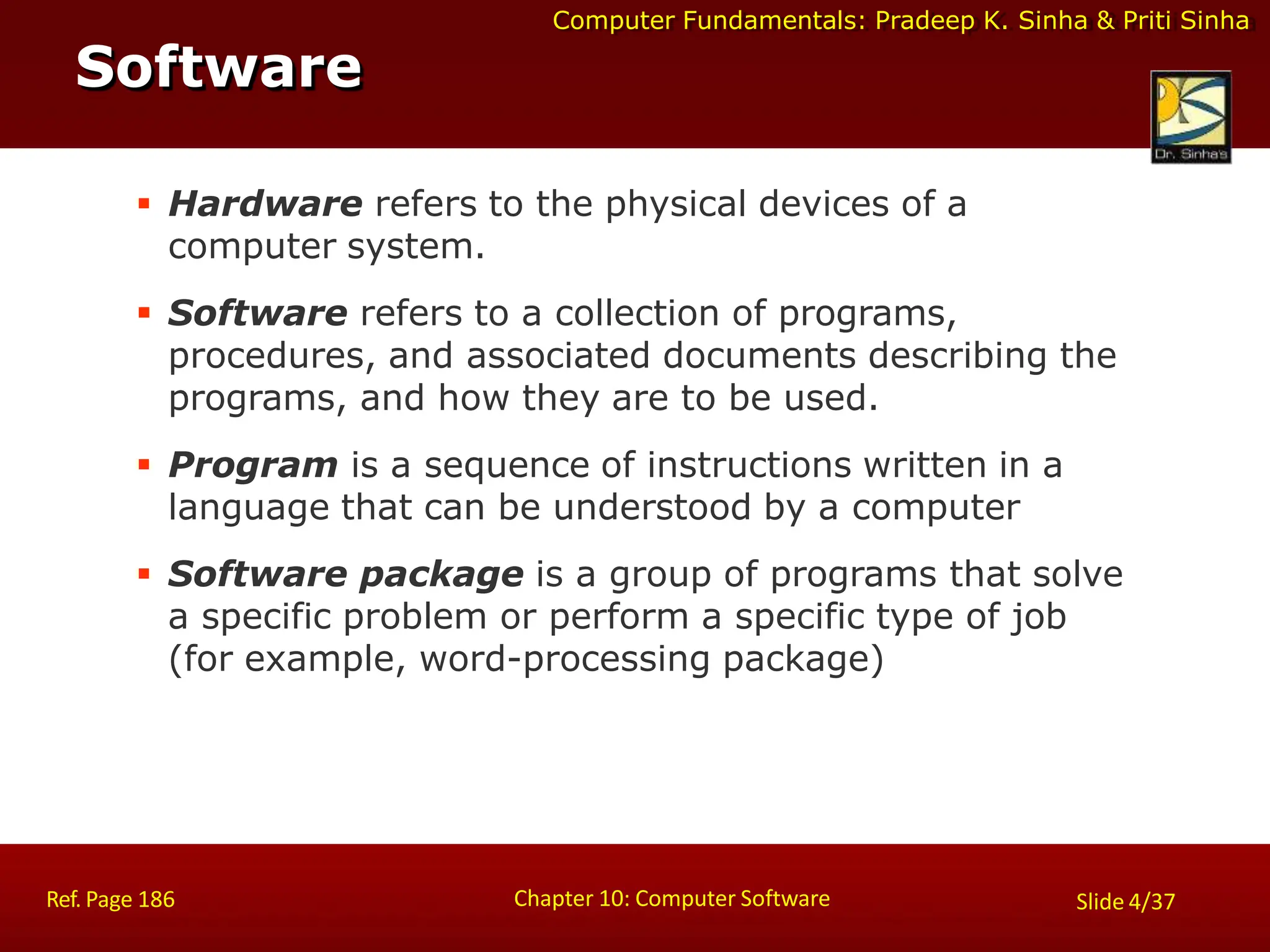 Computer Fundamentals: Pradeep K. Sinha & Priti Sinha
 Hardware refers to the physical devices of a
computer system.
 Software refers to a collection of programs,
procedures, and associated documents describing the
programs, and how they are to be used.
 Program is a sequence of instructions written in a
language that can be understood by a computer
 Software package is a group of programs that solve
a specific problem or perform a specific type of job
(for example, word-processing package)
Software
Chapter 10: Computer Software
Ref. Page 186 Slide 4/37
 