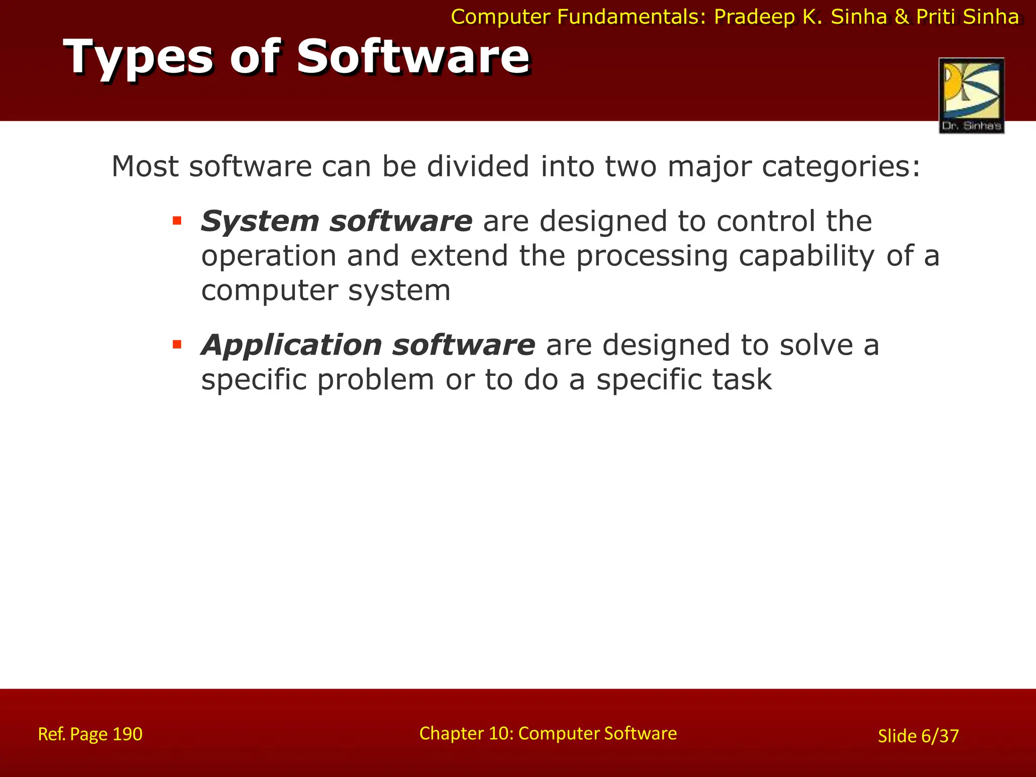Computer Fundamentals: Pradeep K. Sinha & Priti Sinha
Types of Software
Chapter 10: Computer Software
Ref. Page 190 Slide 6/37
Most software can be divided into two major categories:
 System software are designed to control the
operation and extend the processing capability of a
computer system
 Application software are designed to solve a
specific problem or to do a specific task
 