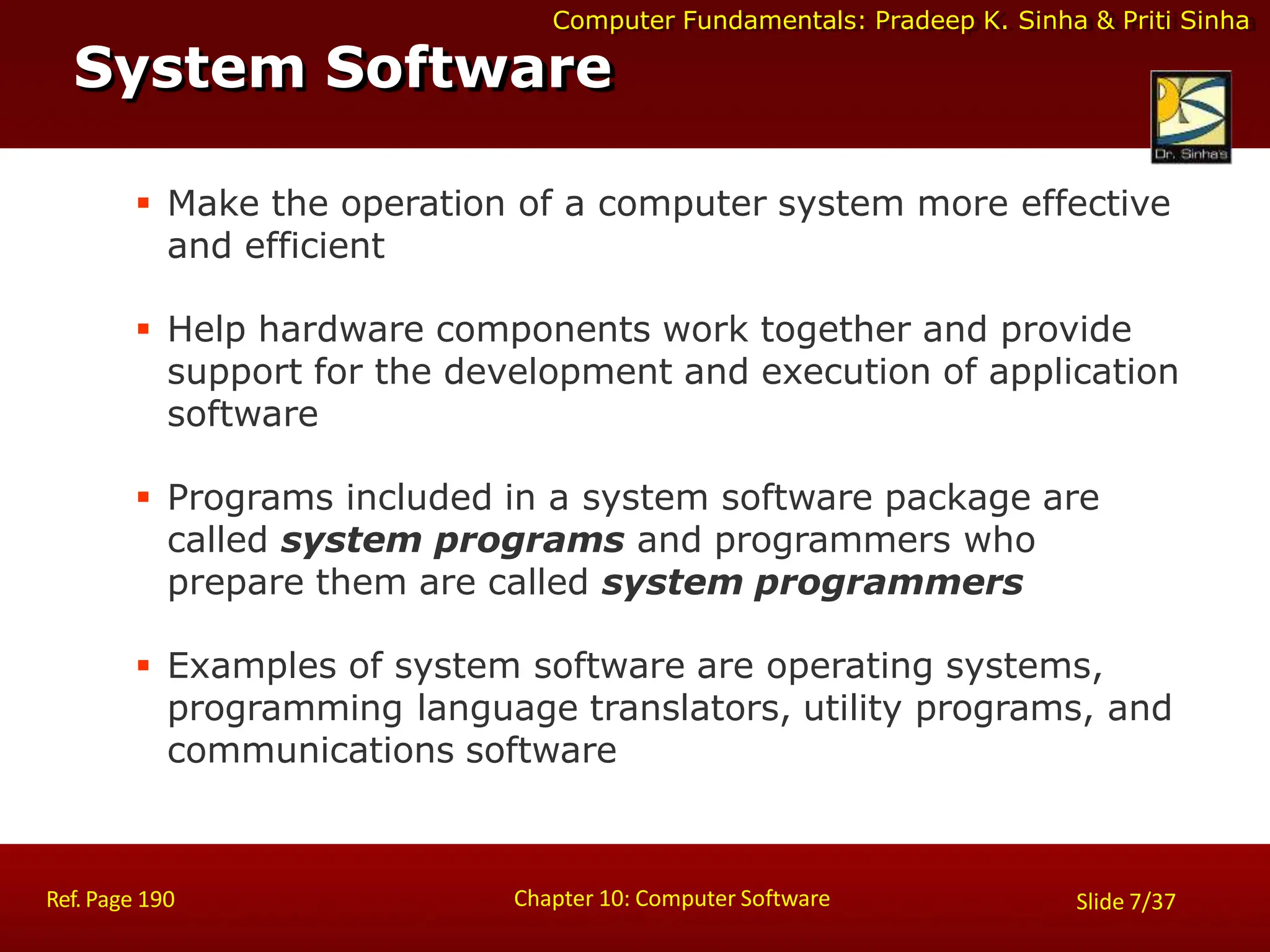 Computer Fundamentals: Pradeep K. Sinha & Priti Sinha
 Make the operation of a computer system more effective
and efficient
 Help hardware components work together and provide
support for the development and execution of application
software
 Programs included in a system software package are
called system programs and programmers who
prepare them are called system programmers
 Examples of system software are operating systems,
programming language translators, utility programs, and
communications software
System Software
Chapter 10: Computer Software
Ref. Page 190 Slide 7/37
 