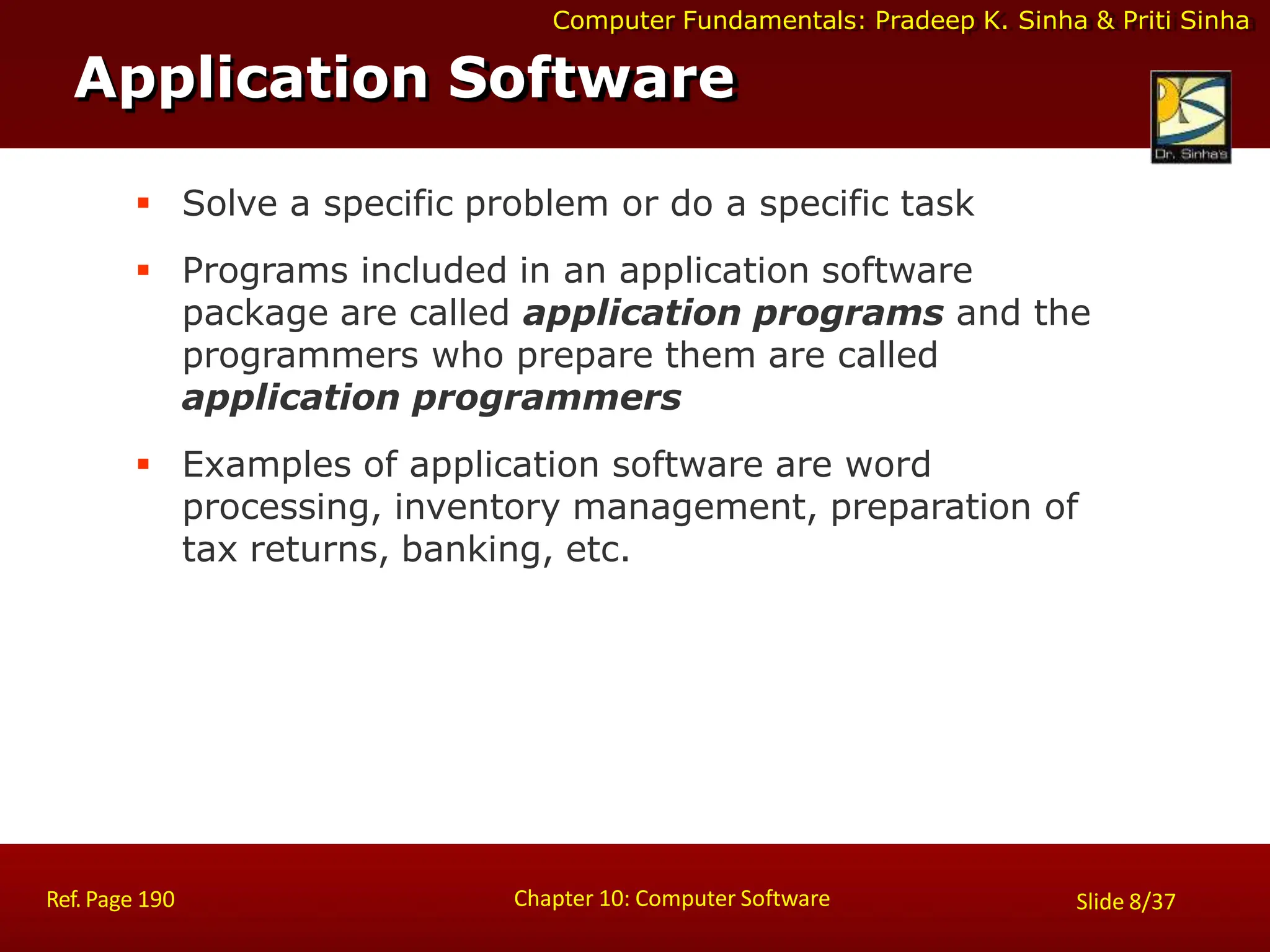 Computer Fundamentals: Pradeep K. Sinha & Priti Sinha
 Solve a specific problem or do a specific task
 Programs included in an application software
package are called application programs and the
programmers who prepare them are called
application programmers
 Examples of application software are word
processing, inventory management, preparation of
tax returns, banking, etc.
Application Software
Chapter 10: Computer Software
Ref. Page 190 Slide 8/37
 
