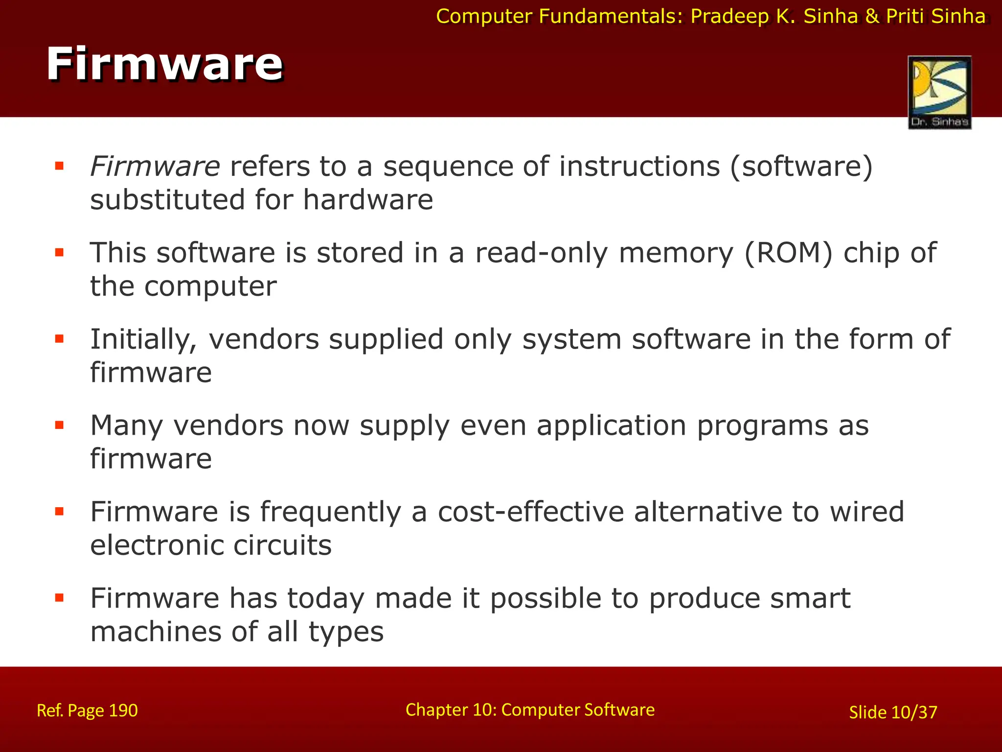 Computer Fundamentals: Pradeep K. Sinha & Priti Sinha
Firmware
Chapter 10: Computer Software
Ref. Page 190 Slide 10/37
 Firmware refers to a sequence of instructions (software)
substituted for hardware
 This software is stored in a read-only memory (ROM) chip of
the computer
 Initially, vendors supplied only system software in the form of
firmware
 Many vendors now supply even application programs as
firmware
 Firmware is frequently a cost-effective alternative to wired
electronic circuits
 Firmware has today made it possible to produce smart
machines of all types
 