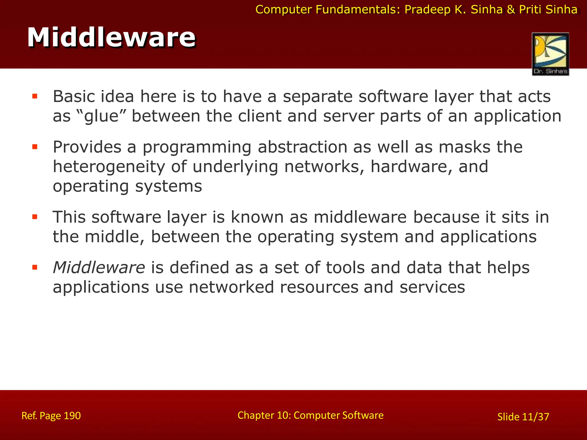 Computer Fundamentals: Pradeep K. Sinha & Priti Sinha
Middleware
Chapter 10: Computer Software
Ref. Page 190 Slide 11/37
 Basic idea here is to have a separate software layer that acts
as “glue” between the client and server parts of an application
 Provides a programming abstraction as well as masks the
heterogeneity of underlying networks, hardware, and
operating systems
 This software layer is known as middleware because it sits in
the middle, between the operating system and applications
 Middleware is defined as a set of tools and data that helps
applications use networked resources and services
 