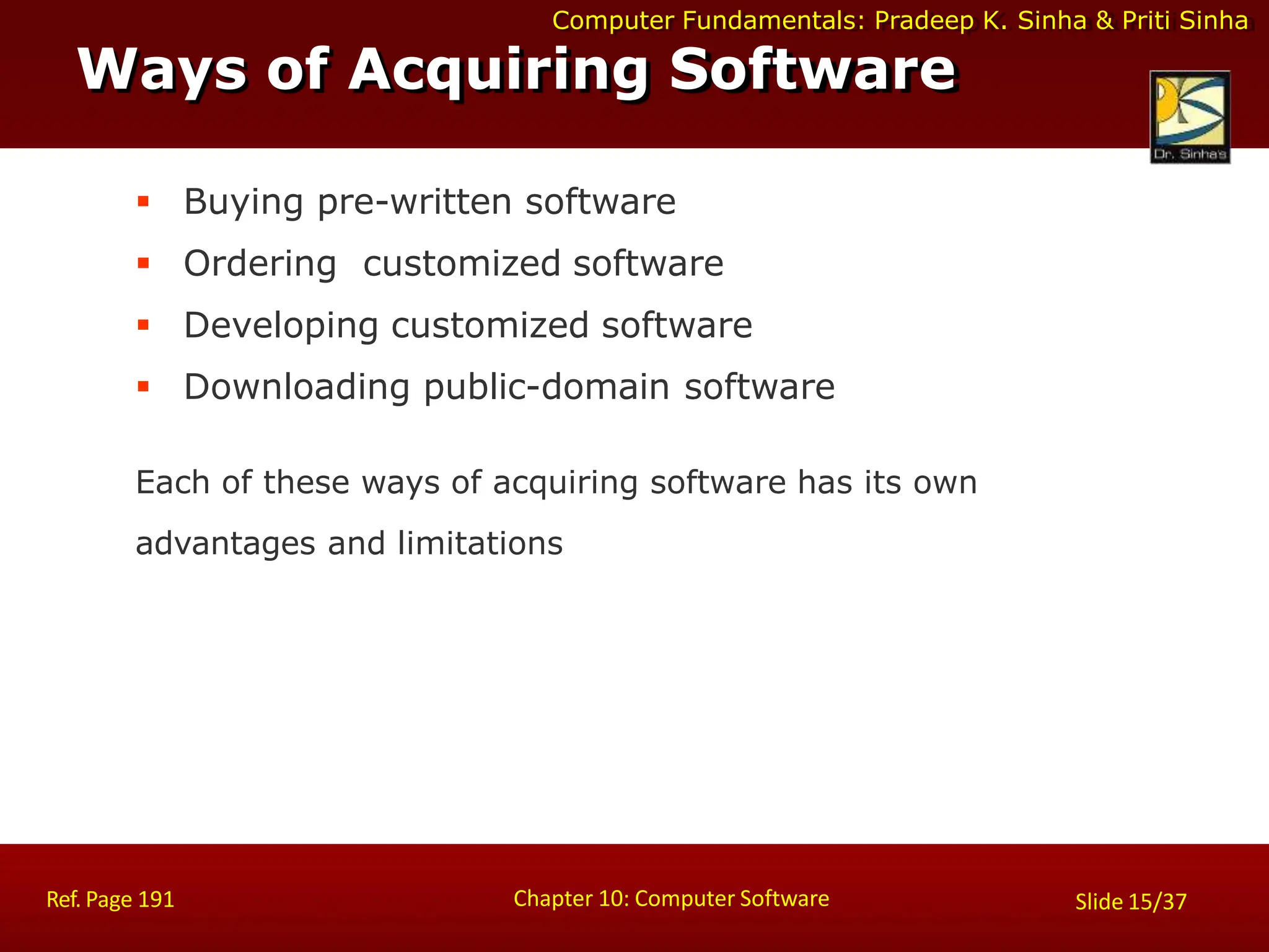 Computer Fundamentals: Pradeep K. Sinha & Priti Sinha
Ways of Acquiring Software
Chapter 10: Computer Software
Ref. Page 191 Slide 15/37
 Buying pre-written software
 Ordering customized software
 Developing customized software
 Downloading public-domain software
Each of these ways of acquiring software has its own
advantages and limitations
 