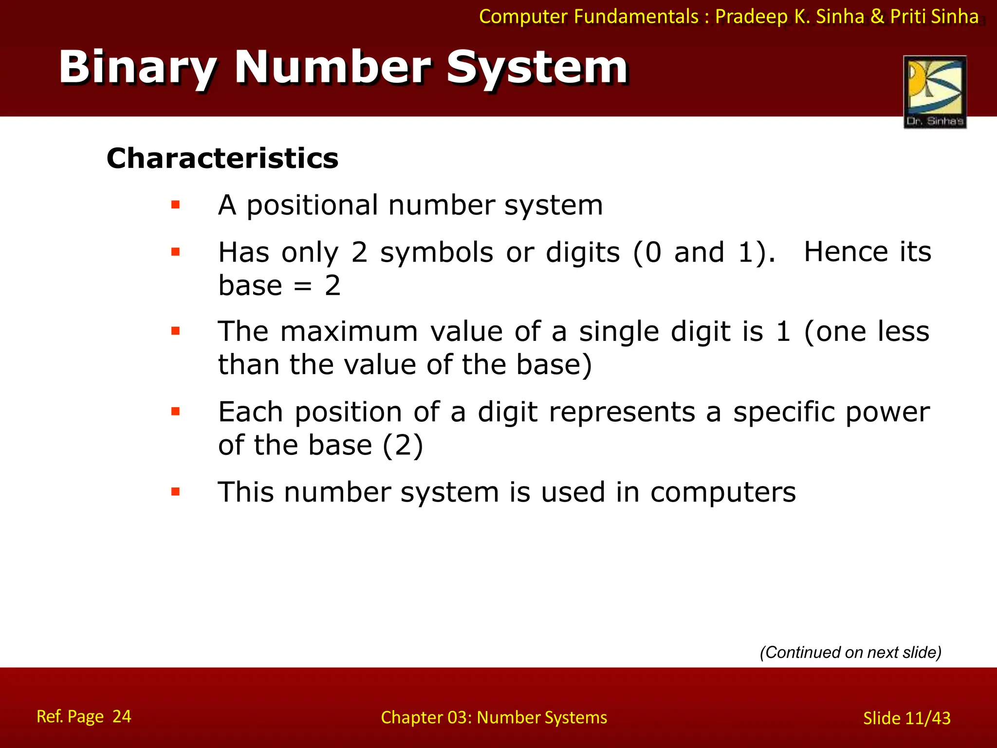 Computer Fundamentals : Pradeep K. Sinha & Priti Sinha
Characteristics
 A positional number system
 Has only 2 symbols or digits (0 and 1).
base = 2
Hence its
 The maximum value of a single digit is 1 (one less
than the value of the base)
 Each position of a digit represents a specific power
of the base (2)
 This number system is used in computers
Binary Number System
Ref. Page 24 Chapter 03: Number Systems Slide 11/43
(Continued on next slide)
 