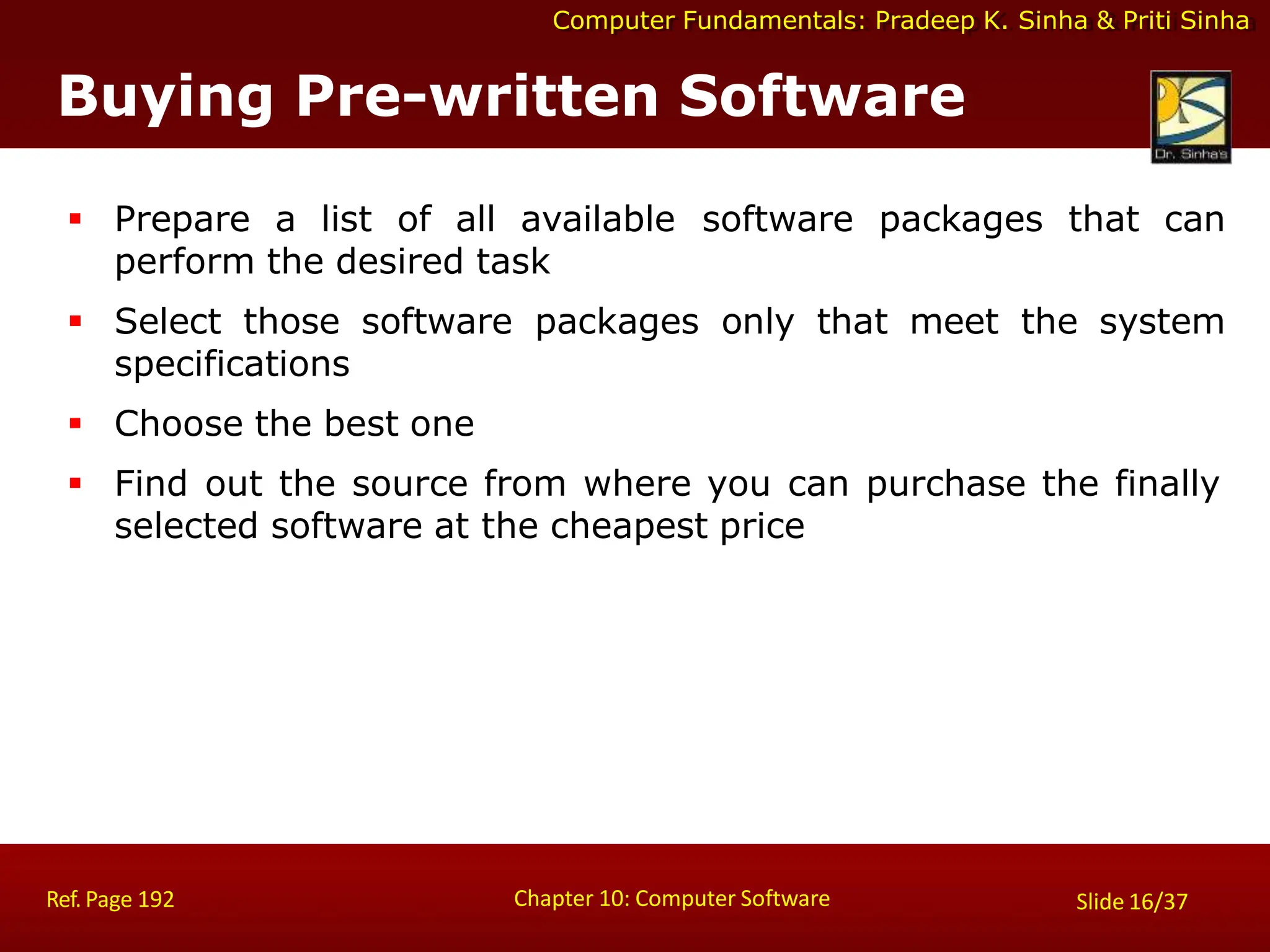 Computer Fundamentals: Pradeep K. Sinha & Priti Sinha
Buying Pre-written Software
Chapter 10: Computer Software
Ref. Page 192 Slide 16/37
 Prepare a list of all available software packages that can
perform the desired task
 Select those software packages only that meet the system
specifications
 Choose the best one
 Find out the source from where you can purchase the finally
selected software at the cheapest price
 