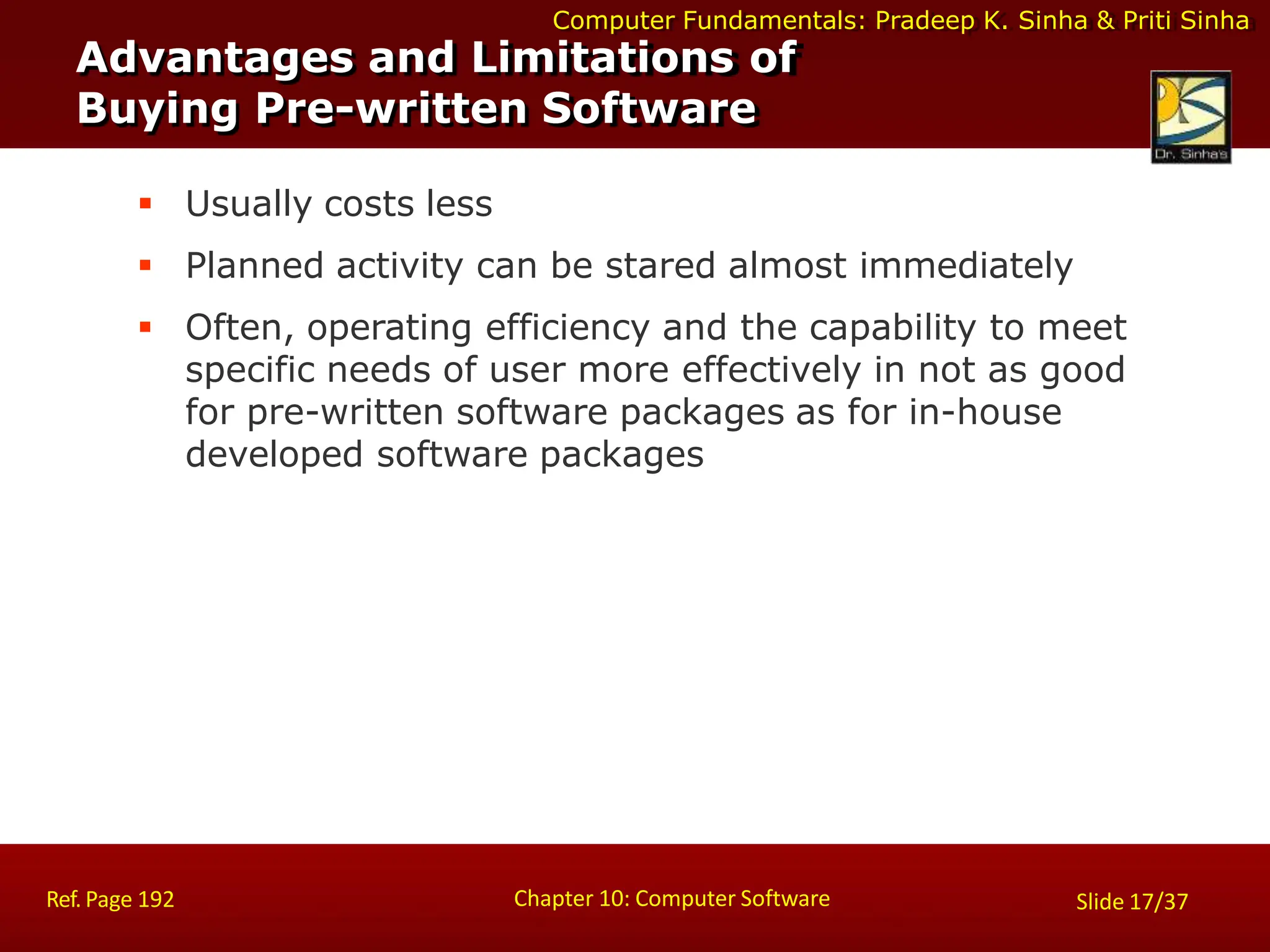 Computer Fundamentals: Pradeep K. Sinha & Priti Sinha
Advantages and Limitations of
Buying Pre-written Software
Chapter 10: Computer Software
Ref. Page 192 Slide 17/37
 Usually costs less
 Planned activity can be stared almost immediately
 Often, operating efficiency and the capability to meet
specific needs of user more effectively in not as good
for pre-written software packages as for in-house
developed software packages
 