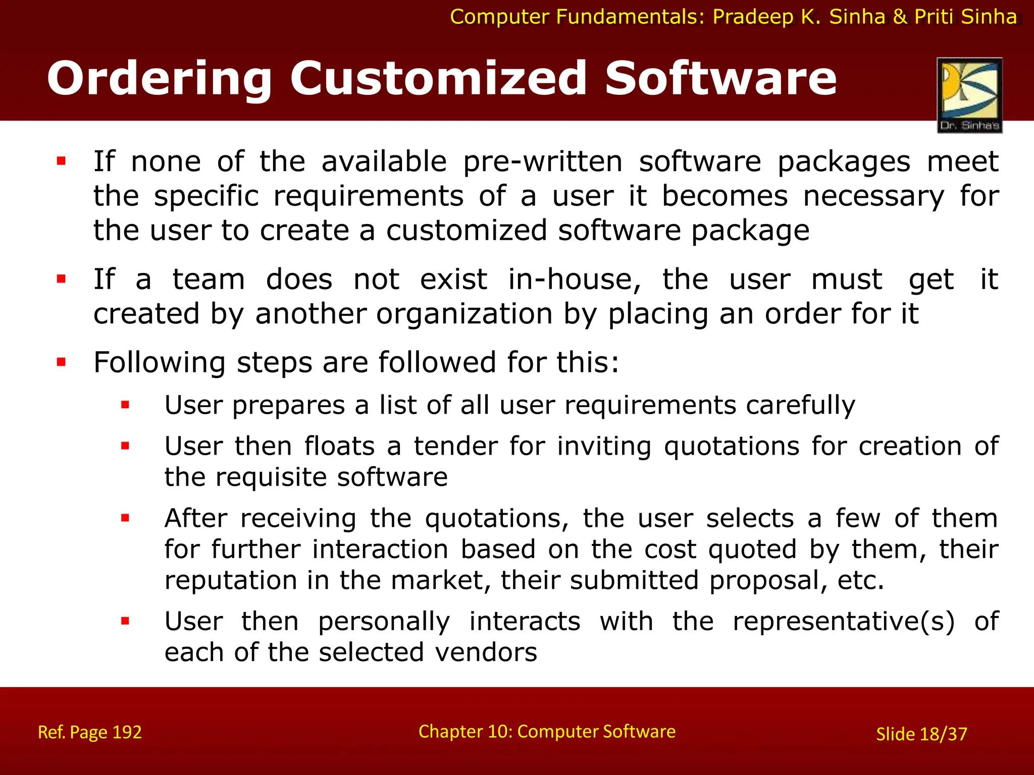 Computer Fundamentals: Pradeep K. Sinha & Priti Sinha
Ordering Customized Software
Chapter 10: Computer Software
Ref. Page 192 Slide 18/37
 If none of the available pre-written software packages meet
the specific requirements of a user it becomes necessary for
the user to create a customized software package
 If a team does not exist in-house, the user must get it
created by another organization by placing an order for it
 Following steps are followed for this:
 User prepares a list of all user requirements carefully
 User then floats a tender for inviting quotations for creation of
the requisite software
 After receiving the quotations, the user selects a few of them
for further interaction based on the cost quoted by them, their
reputation in the market, their submitted proposal, etc.
 User then personally interacts with the representative(s) of
each of the selected vendors
 
