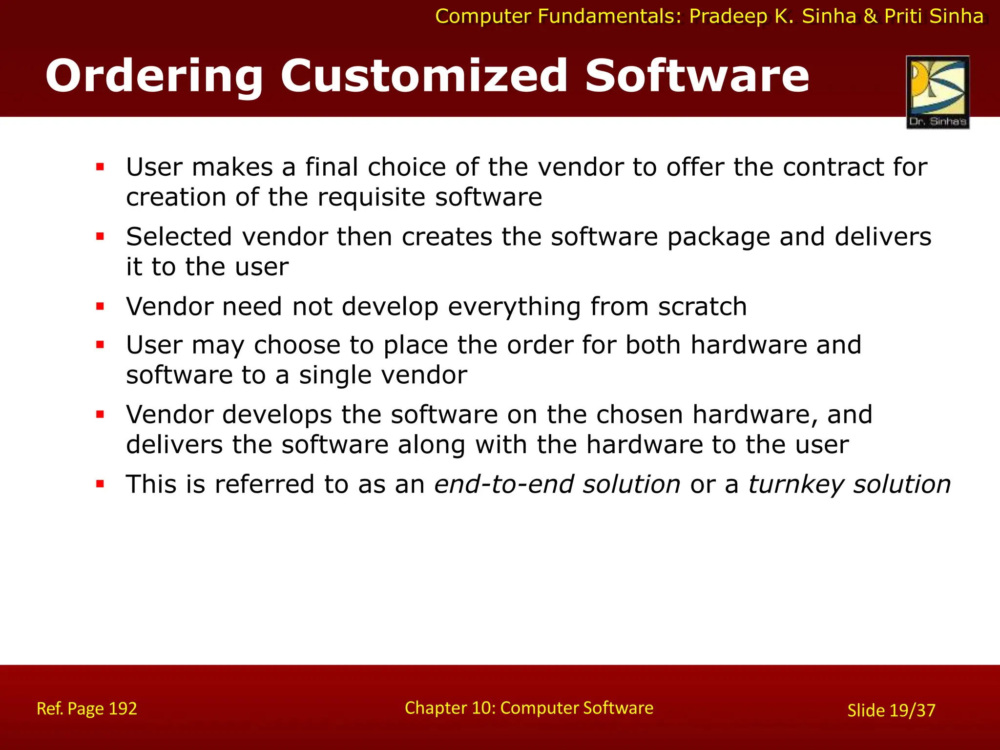Computer Fundamentals: Pradeep K. Sinha & Priti Sinha
Ordering Customized Software
Chapter 10: Computer Software
Ref. Page 192 Slide 19/37
 User makes a final choice of the vendor to offer the contract for
creation of the requisite software
 Selected vendor then creates the software package and delivers
it to the user
 Vendor need not develop everything from scratch
 User may choose to place the order for both hardware and
software to a single vendor
 Vendor develops the software on the chosen hardware, and
delivers the software along with the hardware to the user
 This is referred to as an end-to-end solution or a turnkey solution
 
