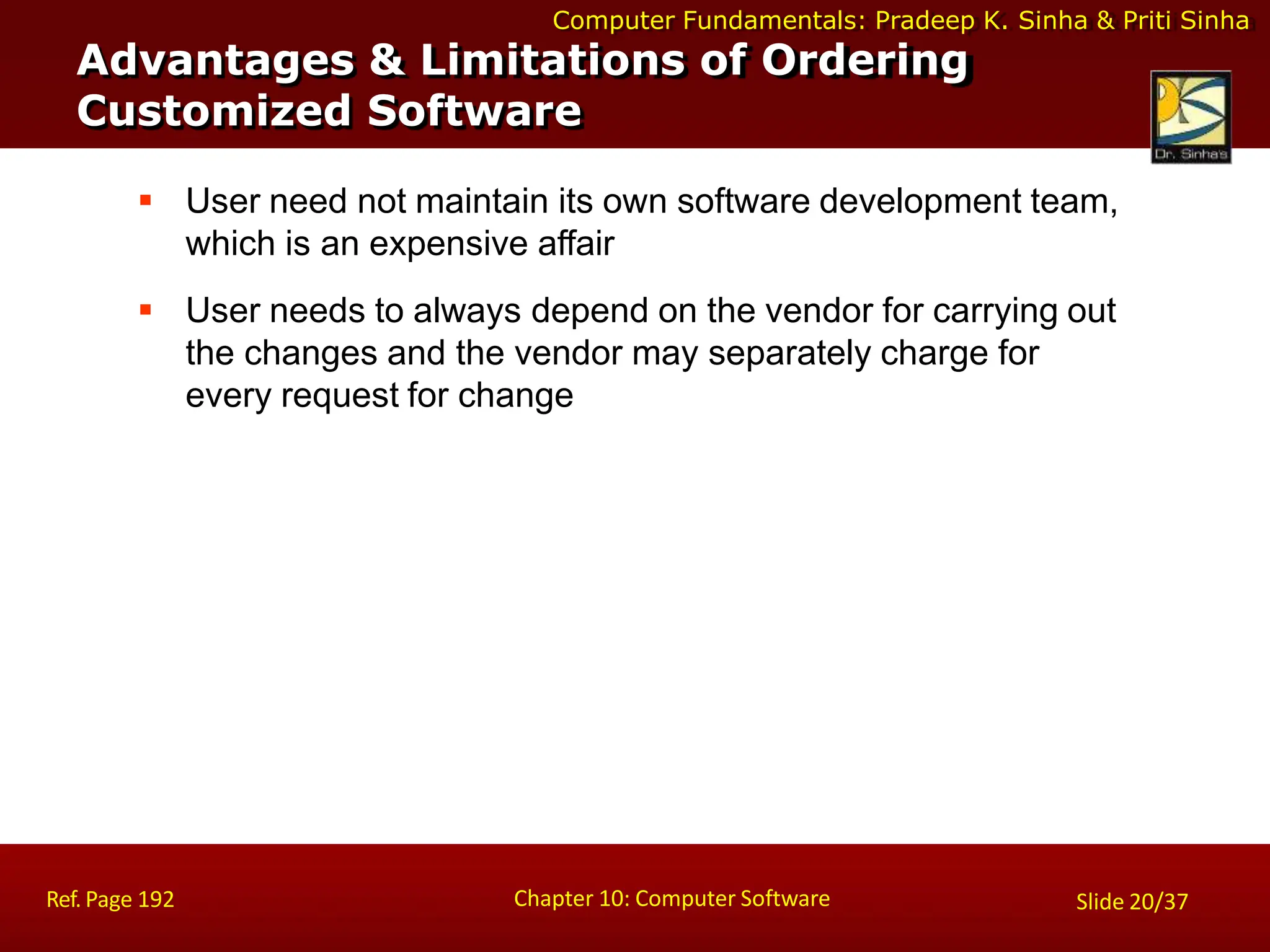 Computer Fundamentals: Pradeep K. Sinha & Priti Sinha
Advantages & Limitations of Ordering
Customized Software
Chapter 10: Computer Software
Ref. Page 192 Slide 20/37
 User need not maintain its own software development team,
which is an expensive affair
 User needs to always depend on the vendor for carrying out
the changes and the vendor may separately charge for
every request for change
 