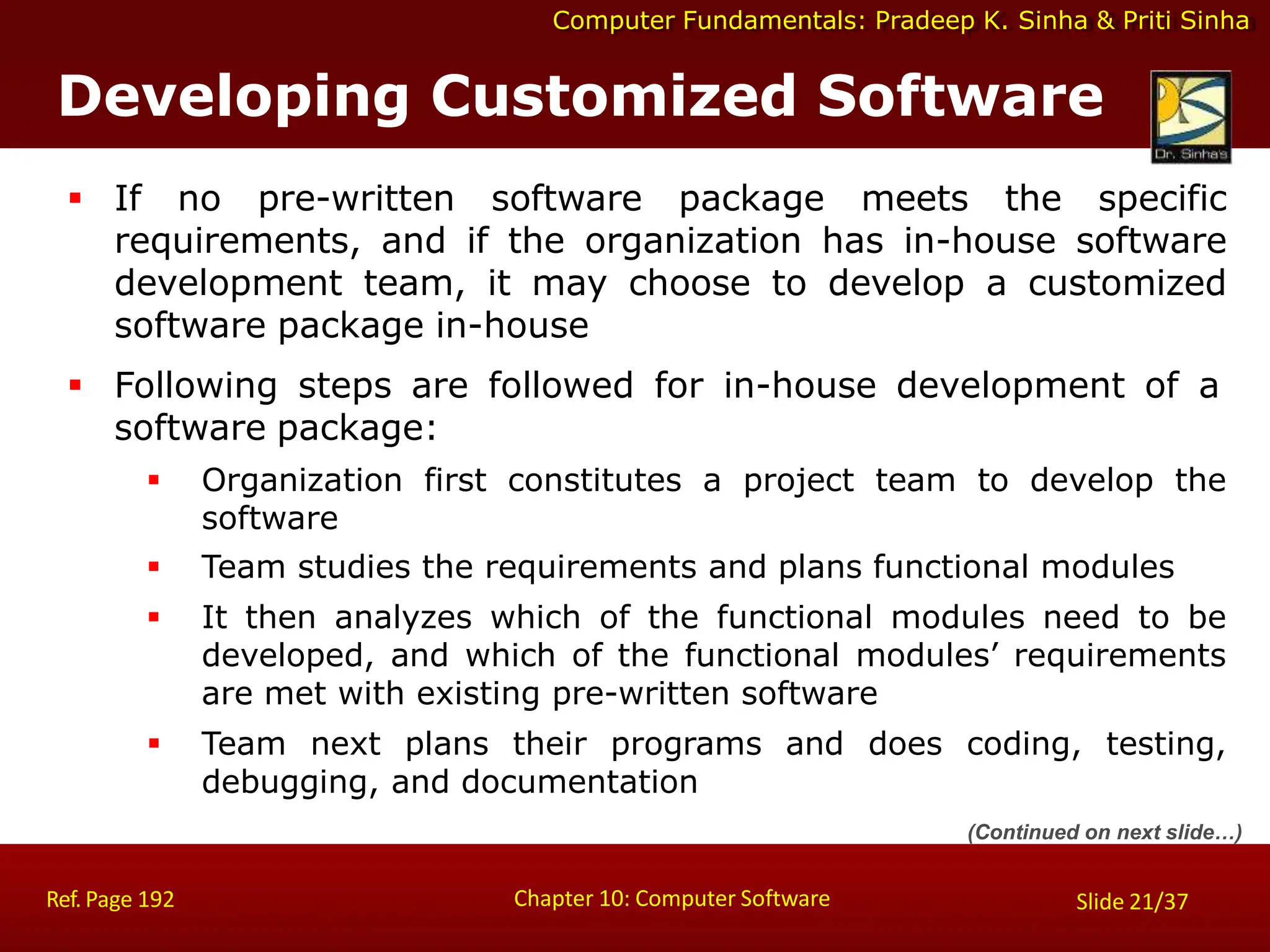 Computer Fundamentals: Pradeep K. Sinha & Priti Sinha
Developing Customized Software
Chapter 10: Computer Software
Ref. Page 192 Slide 21/37
 If no pre-written software package meets the specific
requirements, and if the organization has in-house software
development team, it may choose to develop a customized
software package in-house
 Following steps are followed for in-house development of a
software package:
 Organization first constitutes a project team to develop the
software
 Team studies the requirements and plans functional modules
 It then analyzes which of the functional modules need to be
developed, and which of the functional modules’ requirements
are met with existing pre-written software
 Team next plans their programs and does coding, testing,
debugging, and documentation
(Continued on next slide…)
 