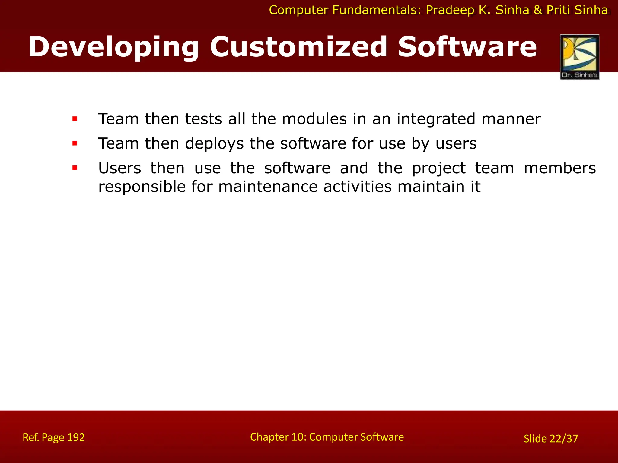 Computer Fundamentals: Pradeep K. Sinha & Priti Sinha
Developing Customized Software
Chapter 10: Computer Software
Ref. Page 192 Slide 22/37
 Team then tests all the modules in an integrated manner
 Team then deploys the software for use by users
 Users then use the software and the project team members
responsible for maintenance activities maintain it
 