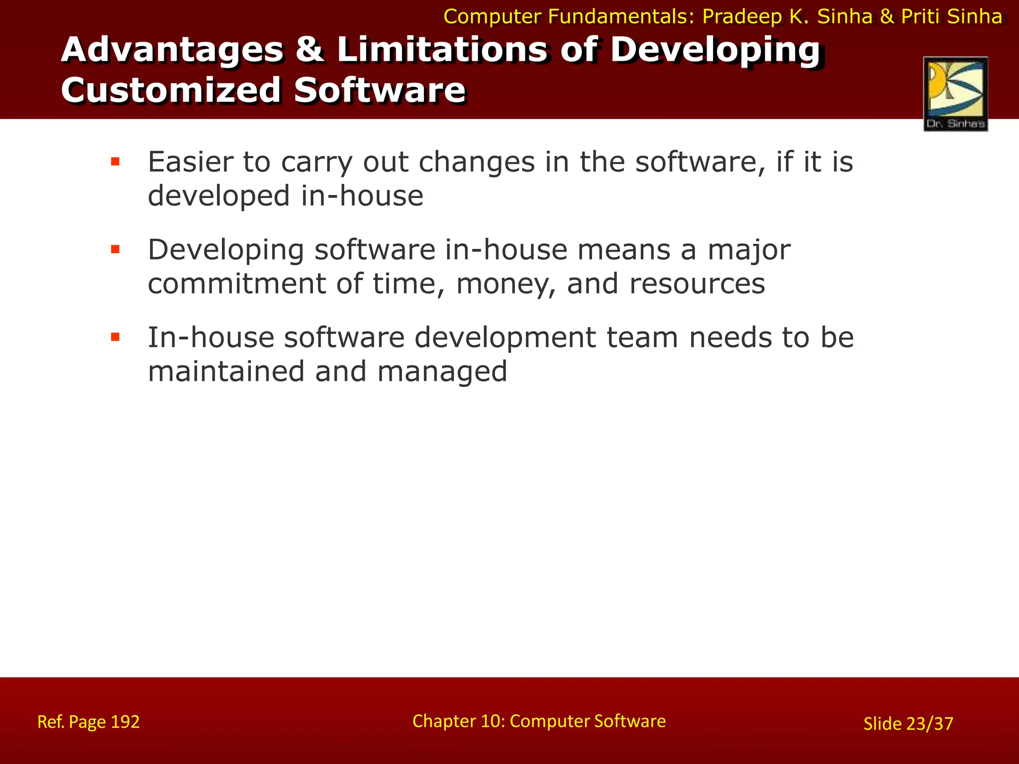 Computer Fundamentals: Pradeep K. Sinha & Priti Sinha
 Easier to carry out changes in the software, if it is
developed in-house
 Developing software in-house means a major
commitment of time, money, and resources
 In-house software development team needs to be
maintained and managed
Advantages & Limitations of Developing
Customized Software
Chapter 10: Computer Software
Ref. Page 192 Slide 23/37
 