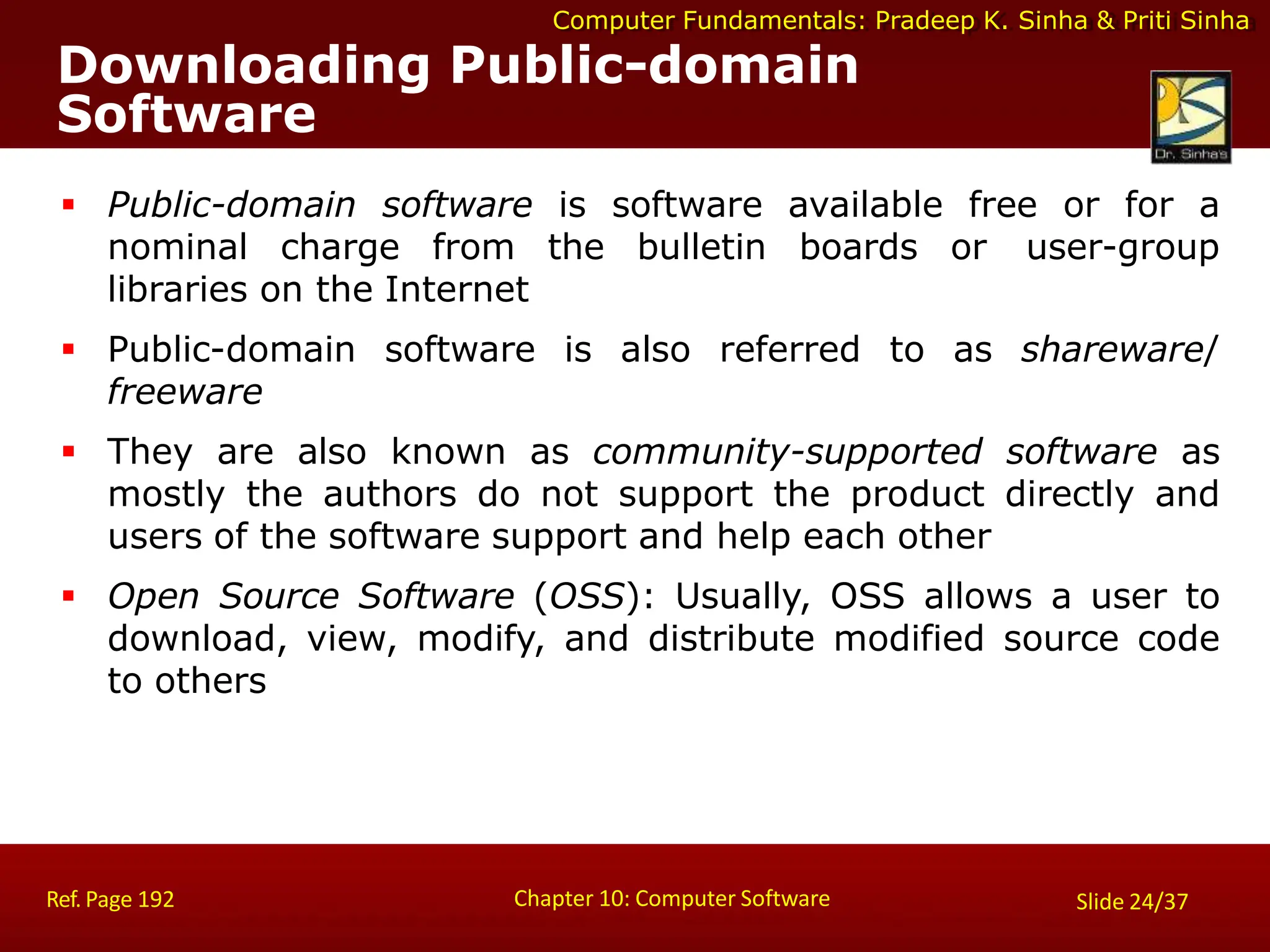 Computer Fundamentals: Pradeep K. Sinha & Priti Sinha
Downloading Public-domain
Software
Chapter 10: Computer Software
Ref. Page 192 Slide 24/37
 Public-domain software is software available free or for a
nominal charge from the bulletin boards or user-group
libraries on the Internet
 Public-domain software is also referred to as shareware/
freeware
 They are also known as community-supported software as
mostly the authors do not support the product directly and
users of the software support and help each other
 Open Source Software (OSS): Usually, OSS allows a user to
download, view, modify, and distribute modified source code
to others
 