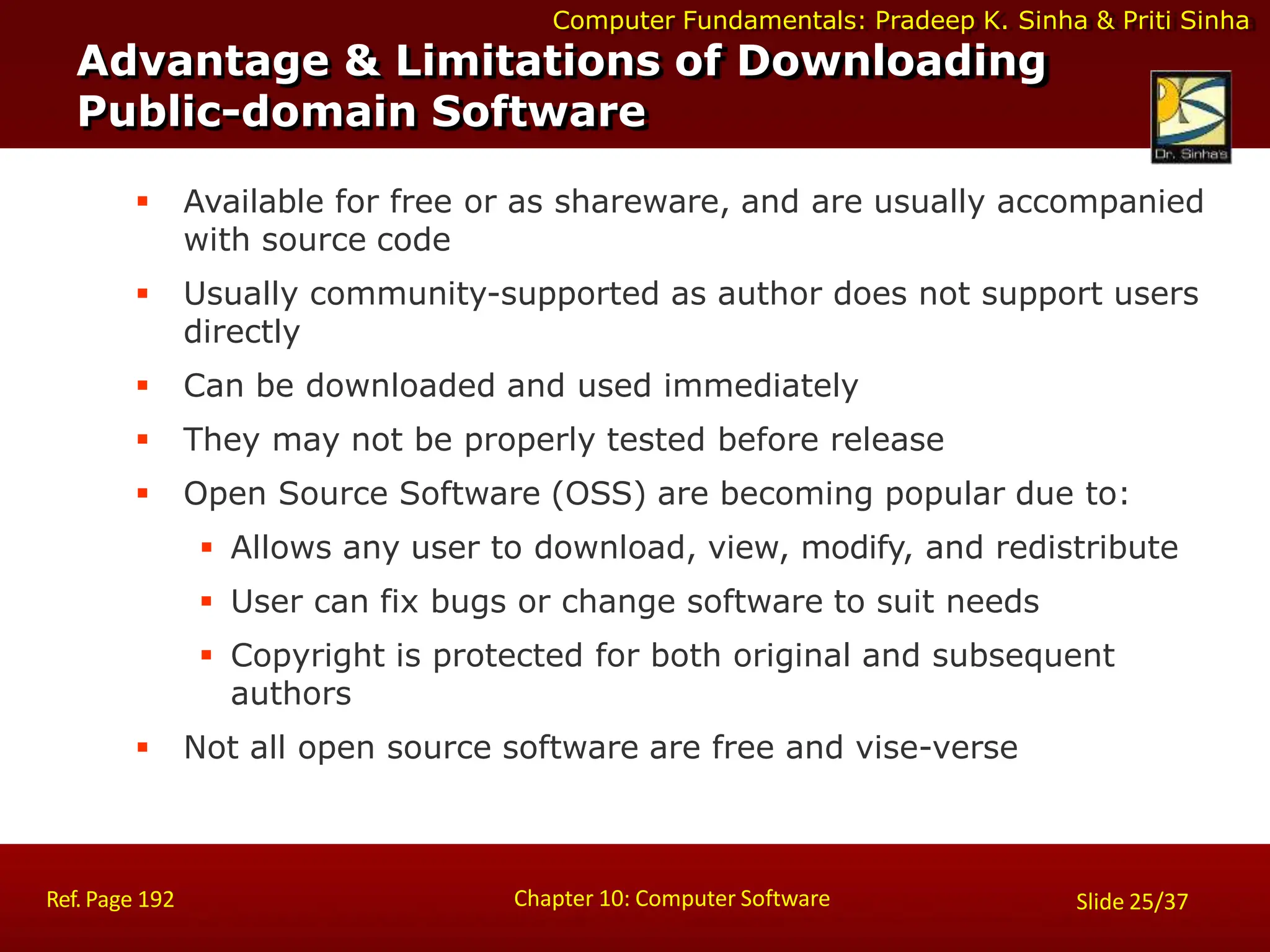 Computer Fundamentals: Pradeep K. Sinha & Priti Sinha
 Available for free or as shareware, and are usually accompanied
with source code
 Usually community-supported as author does not support users
directly
 Can be downloaded and used immediately
 They may not be properly tested before release
 Open Source Software (OSS) are becoming popular due to:
 Allows any user to download, view, modify, and redistribute
 User can fix bugs or change software to suit needs
 Copyright is protected for both original and subsequent
authors
 Not all open source software are free and vise-verse
Advantage & Limitations of Downloading
Public-domain Software
Chapter 10: Computer Software
Ref. Page 192 Slide 25/37
 