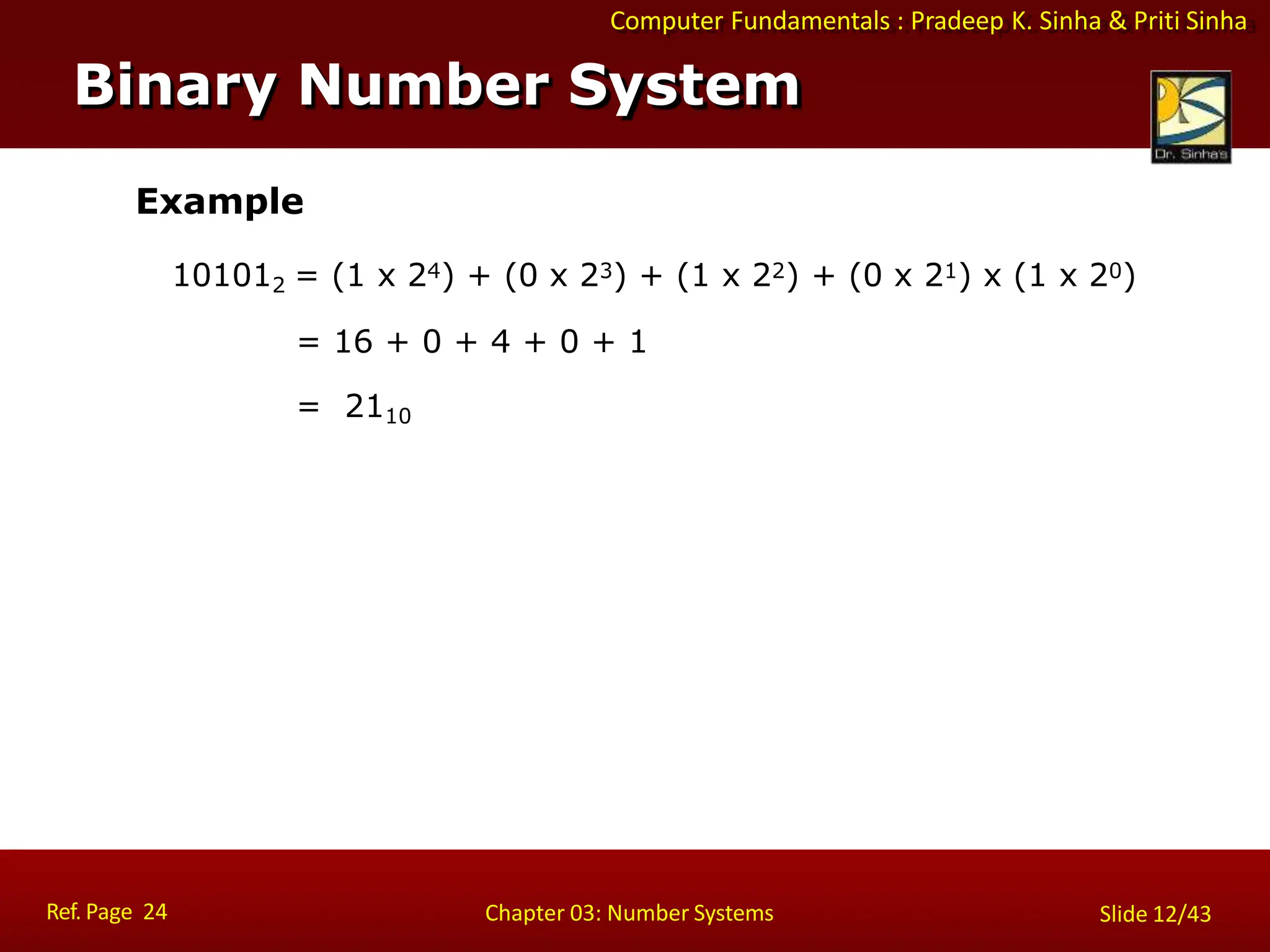 Computer Fundamentals : Pradeep K. Sinha & Priti Sinha
Example
101012 = (1 x 24) + (0 x 23) + (1 x 22) + (0 x 21) x (1 x 20)
= 16 + 0 + 4 + 0 + 1
= 2110
Binary Number System
Ref. Page 24 Chapter 03: Number Systems Slide 12/43
 