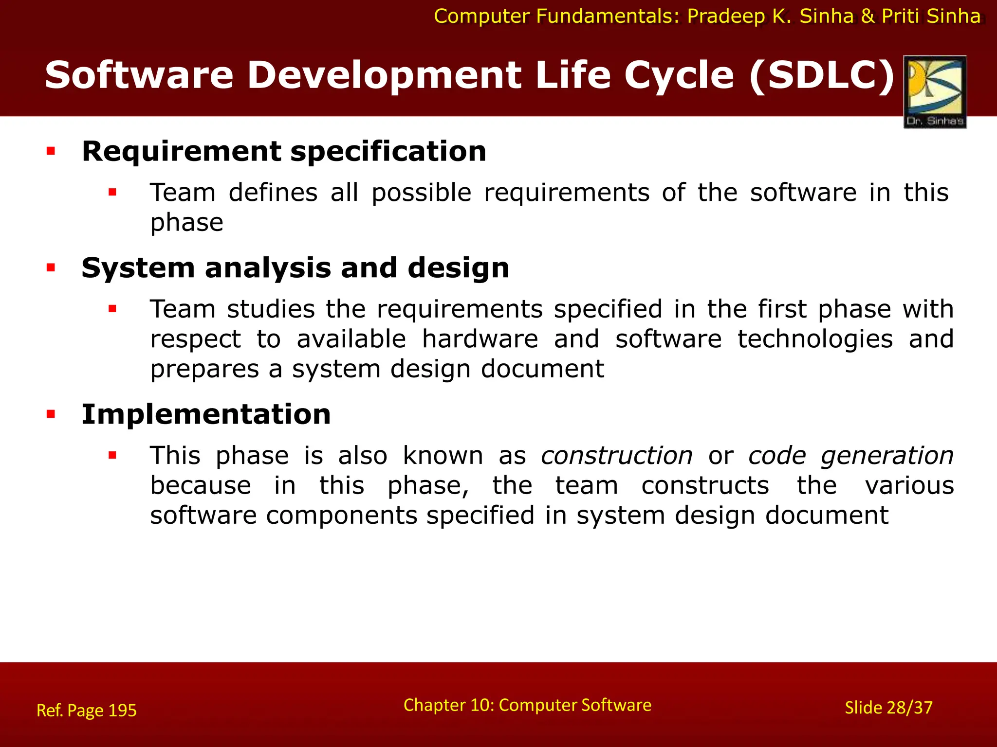 Computer Fundamentals: Pradeep K. Sinha & Priti Sinha
 Requirement specification
 Team defines all possible requirements of the software in this
phase
 System analysis and design
 Team studies the requirements specified in the first phase with
respect to available hardware and software technologies and
prepares a system design document
 Implementation
 This phase is also known as construction or code generation
because in this phase, the team constructs the various
software components specified in system design document
Chapter 10: Computer Software Slide 28/37
Ref. Page 195
Software Development Life Cycle (SDLC)
 
