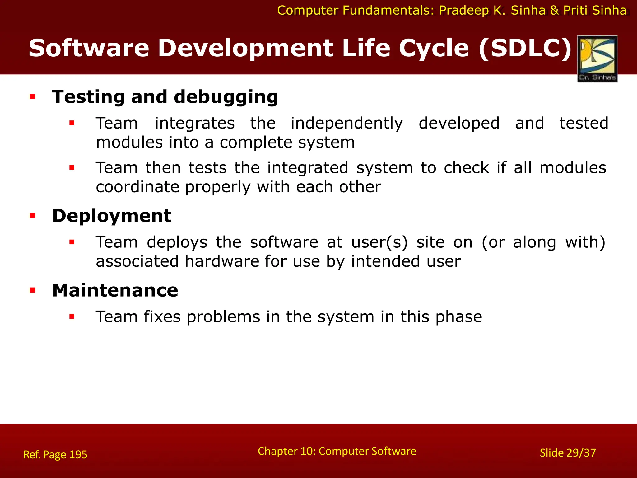Computer Fundamentals: Pradeep K. Sinha & Priti Sinha
 Testing and debugging
 Team integrates the independently developed and tested
modules into a complete system
 Team then tests the integrated system to check if all modules
coordinate properly with each other
 Deployment
 Team deploys the software at user(s) site on (or along with)
associated hardware for use by intended user
 Maintenance
 Team fixes problems in the system in this phase
Chapter 10: Computer Software Slide 29/37
Ref. Page 195
Software Development Life Cycle (SDLC)
 