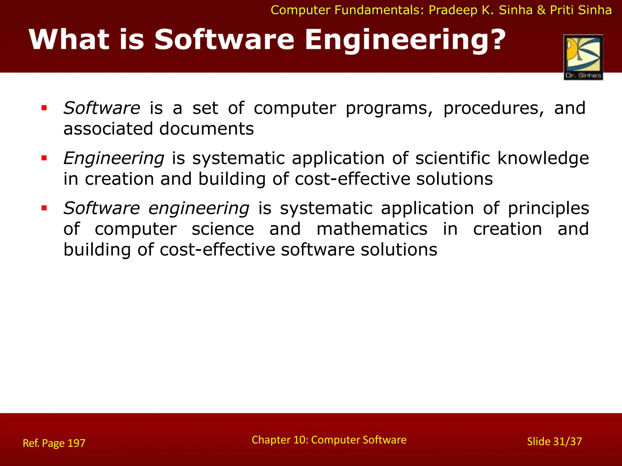 Computer Fundamentals: Pradeep K. Sinha & Priti Sinha
What is Software Engineering?
Chapter 10: Computer Software Slide 31/37
Ref. Page 197
 Software is a set of computer programs, procedures, and
associated documents
 Engineering is systematic application of scientific knowledge
in creation and building of cost-effective solutions
 Software engineering is systematic application of principles
of computer science and mathematics in creation and
building of cost-effective software solutions
 