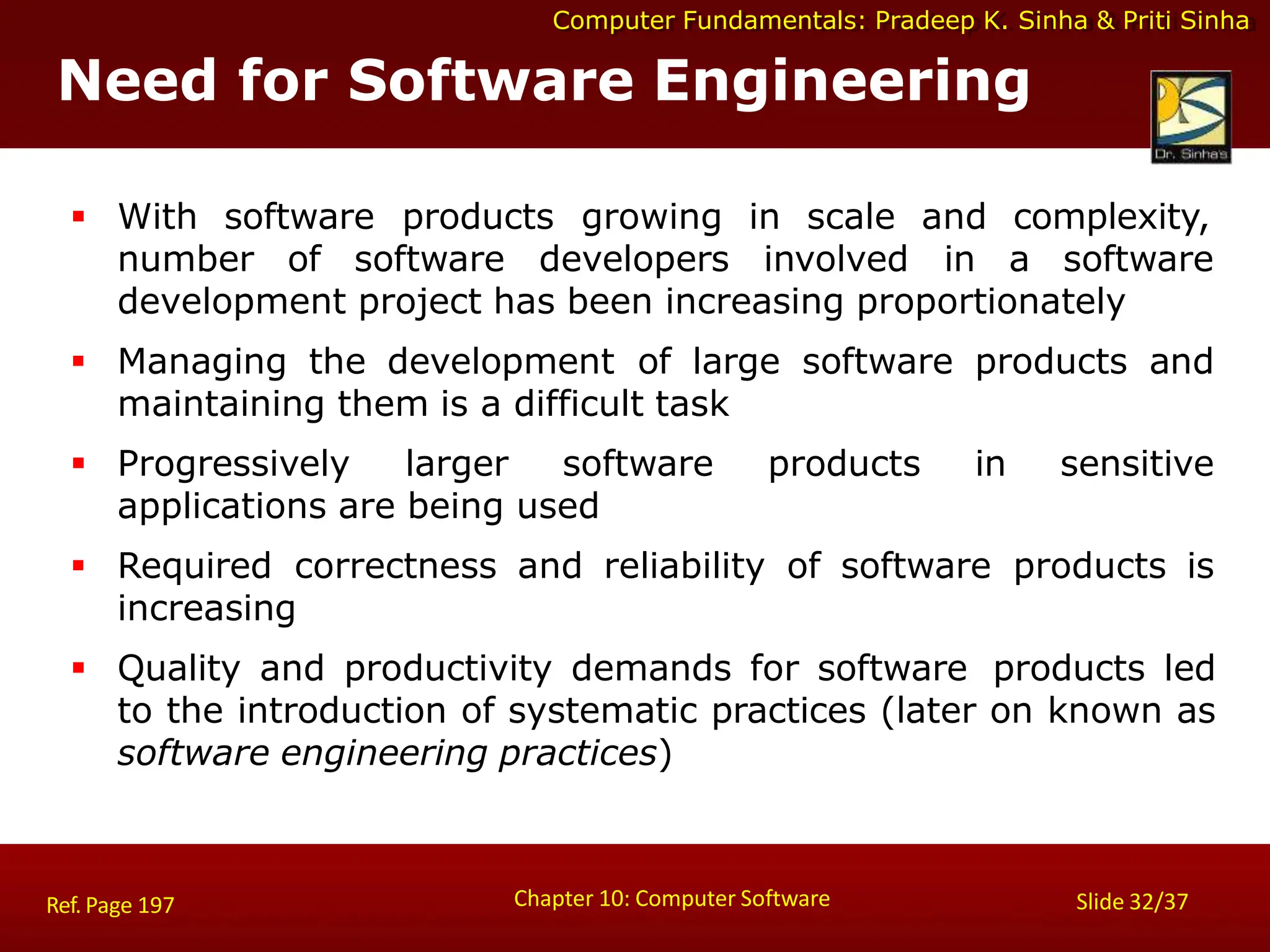Computer Fundamentals: Pradeep K. Sinha & Priti Sinha
Need for Software Engineering
Chapter 10: Computer Software Slide 32/37
Ref. Page 197
 With software products growing in scale and complexity,
number of software developers involved in a software
development project has been increasing proportionately
 Managing the development of large software products and
maintaining them is a difficult task
 Progressively larger software products in sensitive
applications are being used
 Required correctness and reliability of software products is
increasing
 Quality and productivity demands for software products led
to the introduction of systematic practices (later on known as
software engineering practices)
 