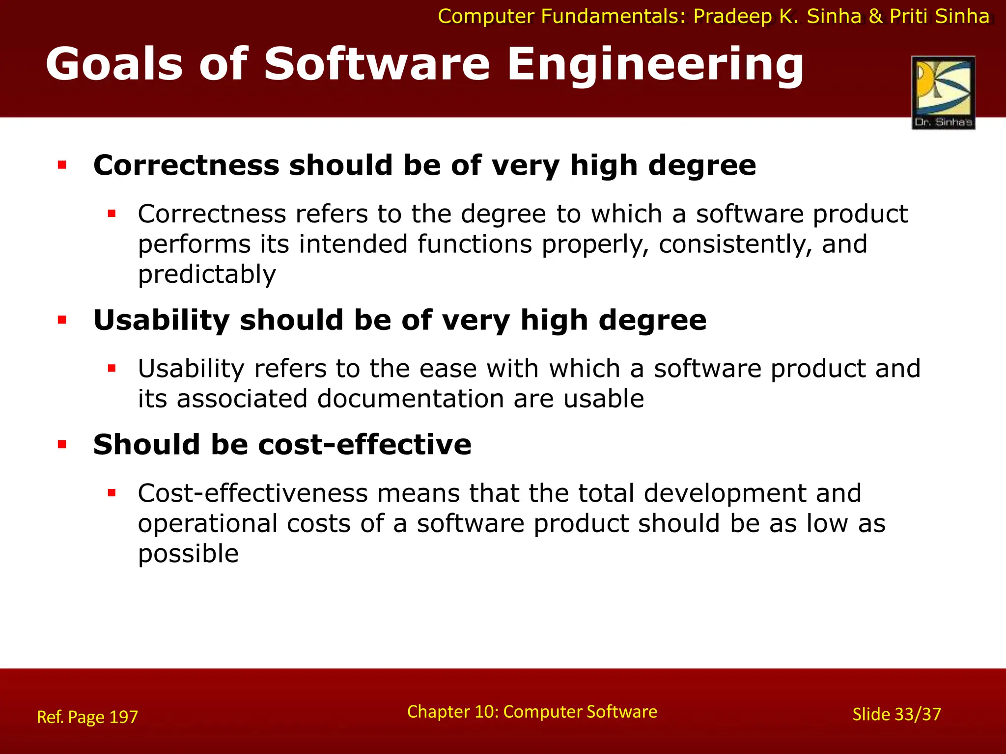 Computer Fundamentals: Pradeep K. Sinha & Priti Sinha
Goals of Software Engineering
Chapter 10: Computer Software Slide 33/37
Ref. Page 197
 Correctness should be of very high degree
 Correctness refers to the degree to which a software product
performs its intended functions properly, consistently, and
predictably
 Usability should be of very high degree
 Usability refers to the ease with which a software product and
its associated documentation are usable
 Should be cost-effective
 Cost-effectiveness means that the total development and
operational costs of a software product should be as low as
possible
 