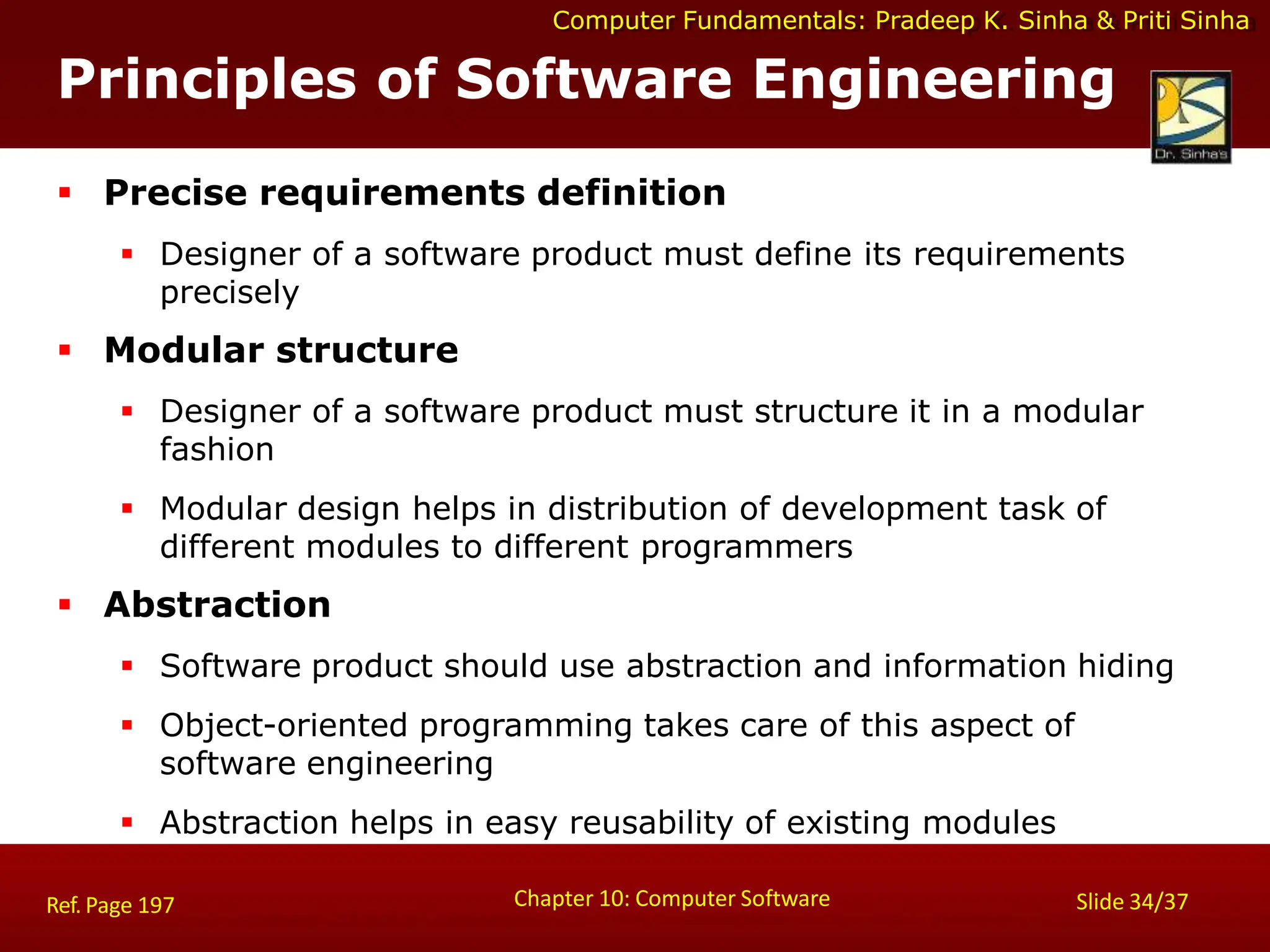 Computer Fundamentals: Pradeep K. Sinha & Priti Sinha
Principles of Software Engineering
Chapter 10: Computer Software Slide 34/37
Ref. Page 197
 Precise requirements definition
 Designer of a software product must define its requirements
precisely
 Modular structure
 Designer of a software product must structure it in a modular
fashion
 Modular design helps in distribution of development task of
different modules to different programmers
 Abstraction
 Software product should use abstraction and information hiding
 Object-oriented programming takes care of this aspect of
software engineering
 Abstraction helps in easy reusability of existing modules
 