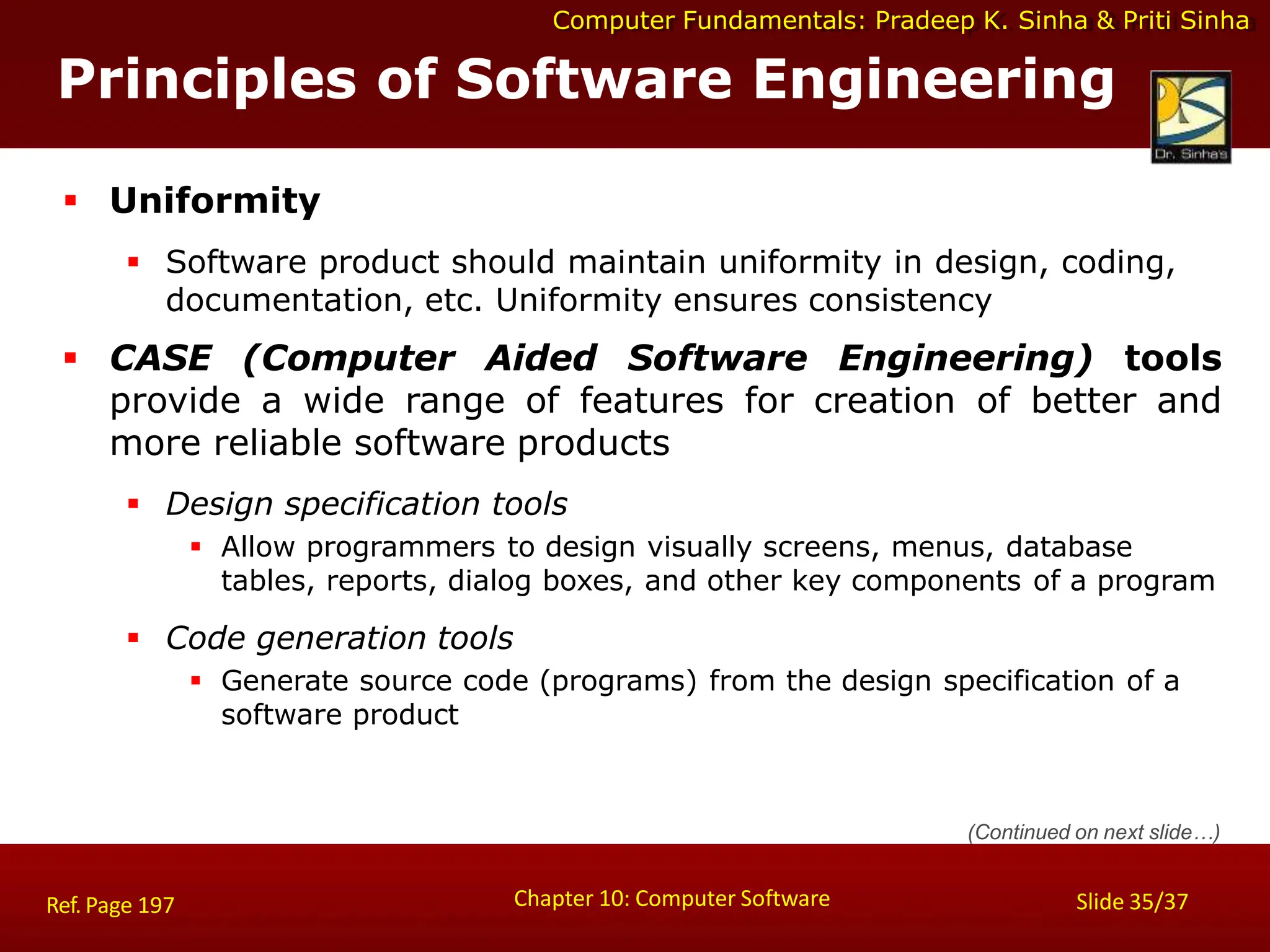 Computer Fundamentals: Pradeep K. Sinha & Priti Sinha
Principles of Software Engineering
Chapter 10: Computer Software Slide 35/37
Ref. Page 197
 Uniformity
 Software product should maintain uniformity in design, coding,
documentation, etc. Uniformity ensures consistency
 CASE (Computer Aided Software Engineering) tools
provide a wide range of features for creation of better and
more reliable software products
 Design specification tools
 Allow programmers to design visually screens, menus, database
tables, reports, dialog boxes, and other key components of a program
 Code generation tools
 Generate source code (programs) from the design specification of a
software product
(Continued on next slide…)
 