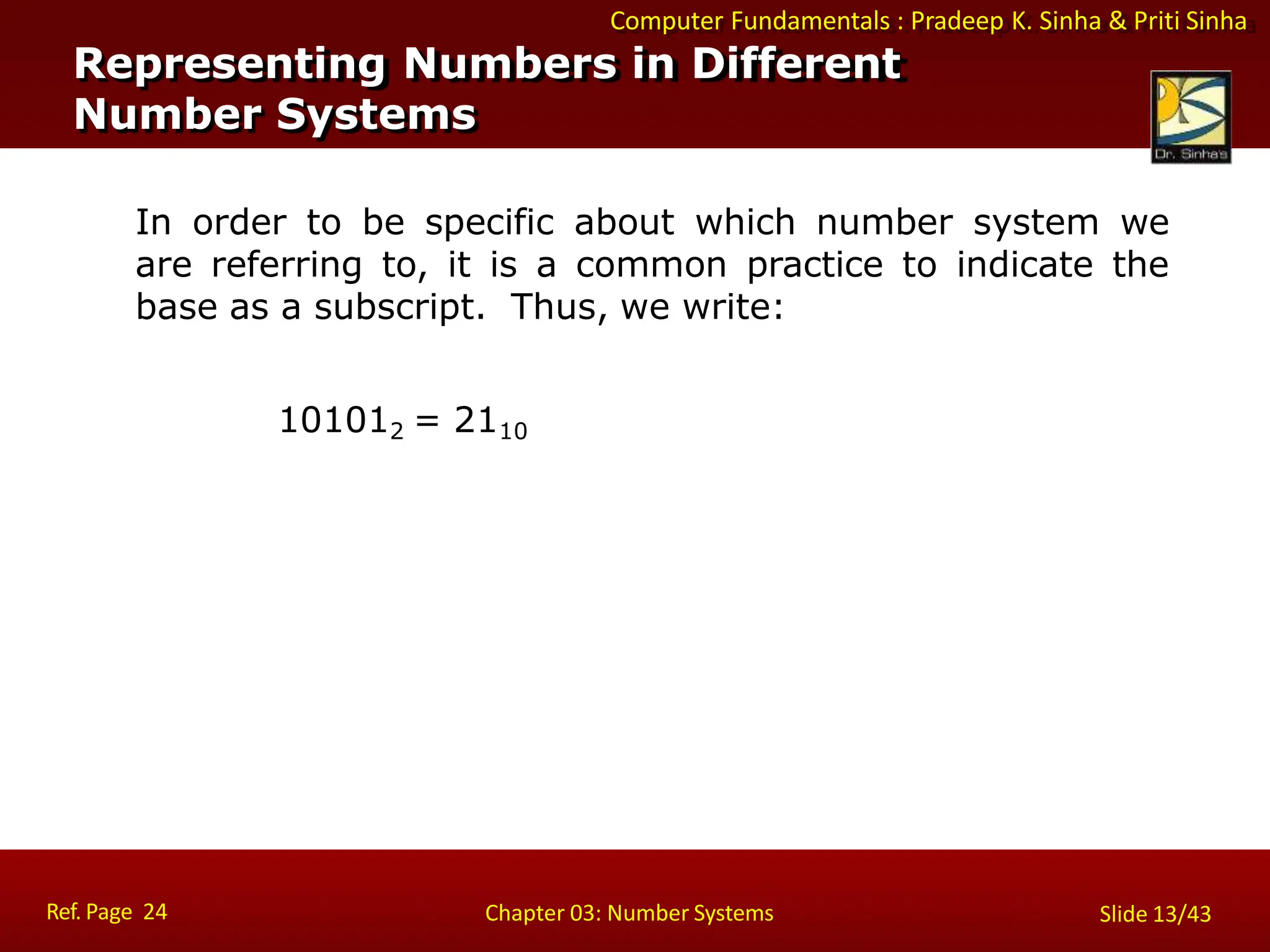 Computer Fundamentals : Pradeep K. Sinha & Priti Sinha
In order to be specific about which number system we
are referring to, it is a common practice to indicate the
base as a subscript. Thus, we write:
101012 = 2110
Representing Numbers in Different
Number Systems
Ref. Page 24 Chapter 03: Number Systems Slide 13/43
 