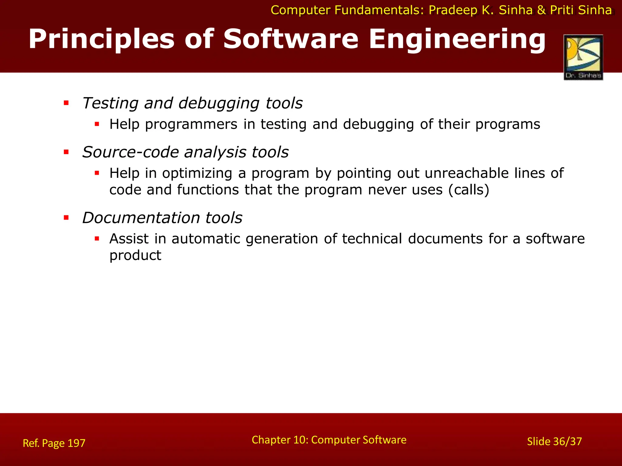 Computer Fundamentals: Pradeep K. Sinha & Priti Sinha
Principles of Software Engineering
Chapter 10: Computer Software Slide 36/37
Ref. Page 197
 Testing and debugging tools
 Help programmers in testing and debugging of their programs
 Source-code analysis tools
 Help in optimizing a program by pointing out unreachable lines of
code and functions that the program never uses (calls)
 Documentation tools
 Assist in automatic generation of technical documents for a software
product
 