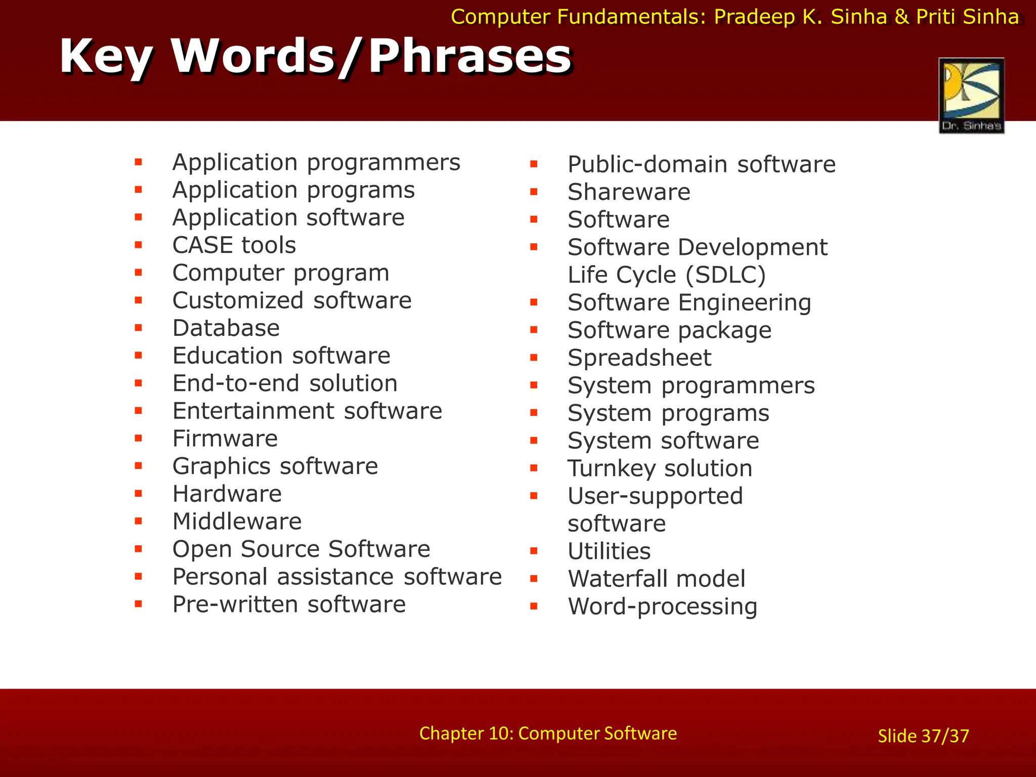 Computer Fundamentals: Pradeep K. Sinha & Priti Sinha
 Application programmers
 Application programs
 Application software
 CASE tools
 Computer program
 Customized software
 Database
 Education software
 End-to-end solution
 Entertainment software
 Firmware
 Graphics software
 Hardware
 Middleware
 Open Source Software
 Personal assistance software
 Pre-written software
 Public-domain software
 Shareware
 Software
 Software Development
Life Cycle (SDLC)
 Software Engineering
 Software package
 Spreadsheet
 System programmers
 System programs
 System software
 Turnkey solution
 User-supported
software
 Utilities
 Waterfall model
 Word-processing
Key Words/Phrases
Chapter 10: Computer Software Slide 37/37
 