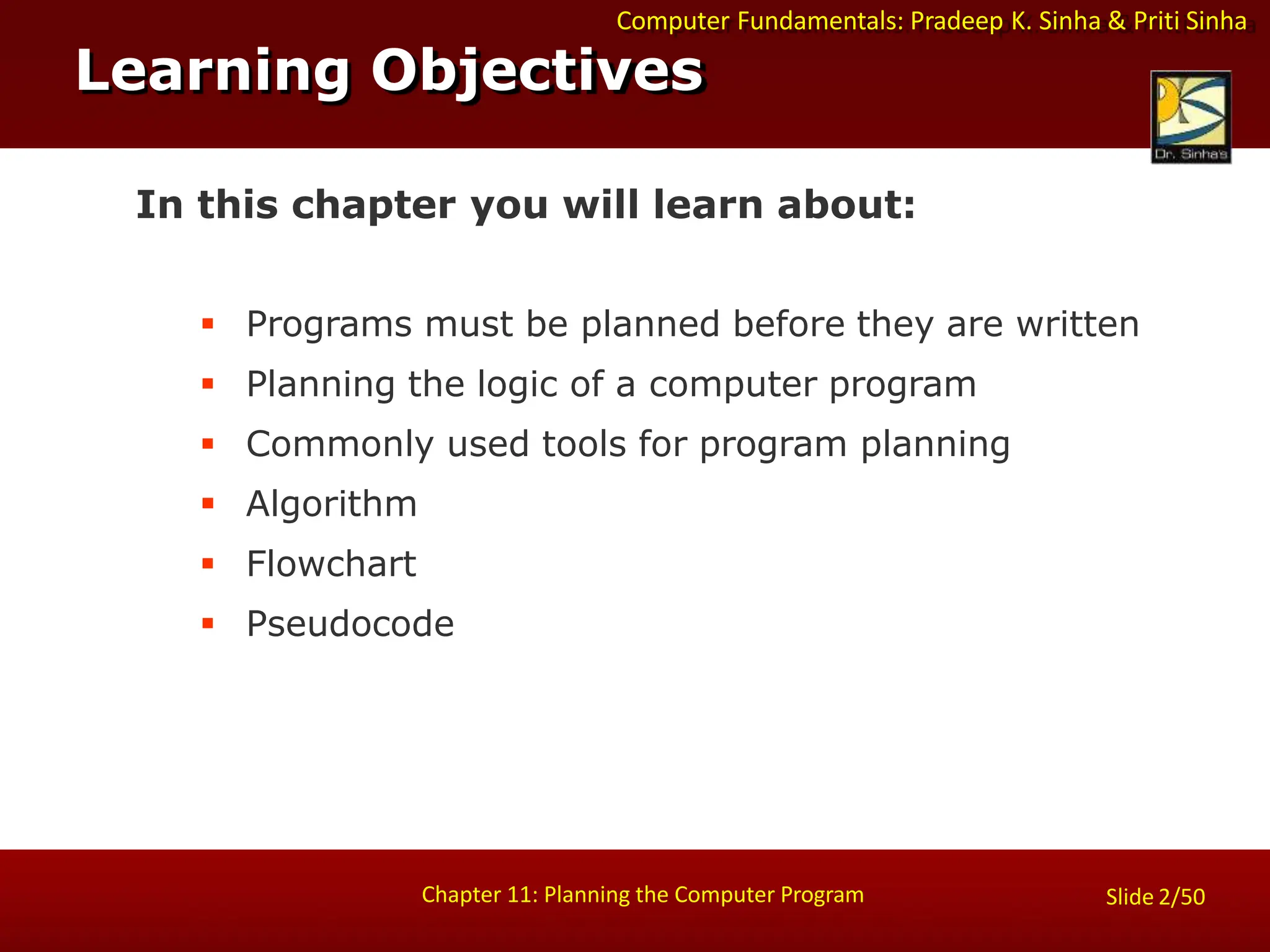 Computer Fundamentals: Pradeep K. Sinha & Priti Sinha
Slide 2/50
Chapter 11: Planning the Computer Program
In this chapter you will learn about:
 Programs must be planned before they are written
 Planning the logic of a computer program
 Commonly used tools for program planning
 Algorithm
 Flowchart
 Pseudocode
Learning Objectives
 