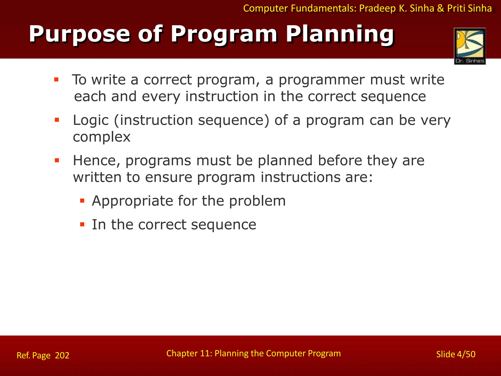 Computer Fundamentals: Pradeep K. Sinha & Priti Sinha
Purpose of Program Planning
Chapter 11: Planning the Computer Program Slide 4/50
Ref. Page 202
 To write a correct program, a programmer must write
each and every instruction in the correct sequence
 Logic (instruction sequence) of a program can be very
complex
 Hence, programs must be planned before they are
written to ensure program instructions are:
 Appropriate for the problem
 In the correct sequence
 