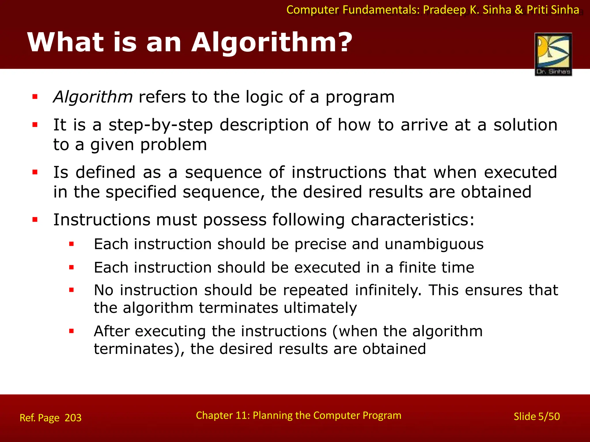 Computer Fundamentals: Pradeep K. Sinha & Priti Sinha
What is an Algorithm?
Chapter 11: Planning the Computer Program Slide 5/50
Ref. Page 203
 Algorithm refers to the logic of a program
 It is a step-by-step description of how to arrive at a solution
to a given problem
 Is defined as a sequence of instructions that when executed
in the specified sequence, the desired results are obtained
 Instructions must possess following characteristics:
 Each instruction should be precise and unambiguous
 Each instruction should be executed in a finite time
 No instruction should be repeated infinitely. This ensures that
the algorithm terminates ultimately
 After executing the instructions (when the algorithm
terminates), the desired results are obtained
 