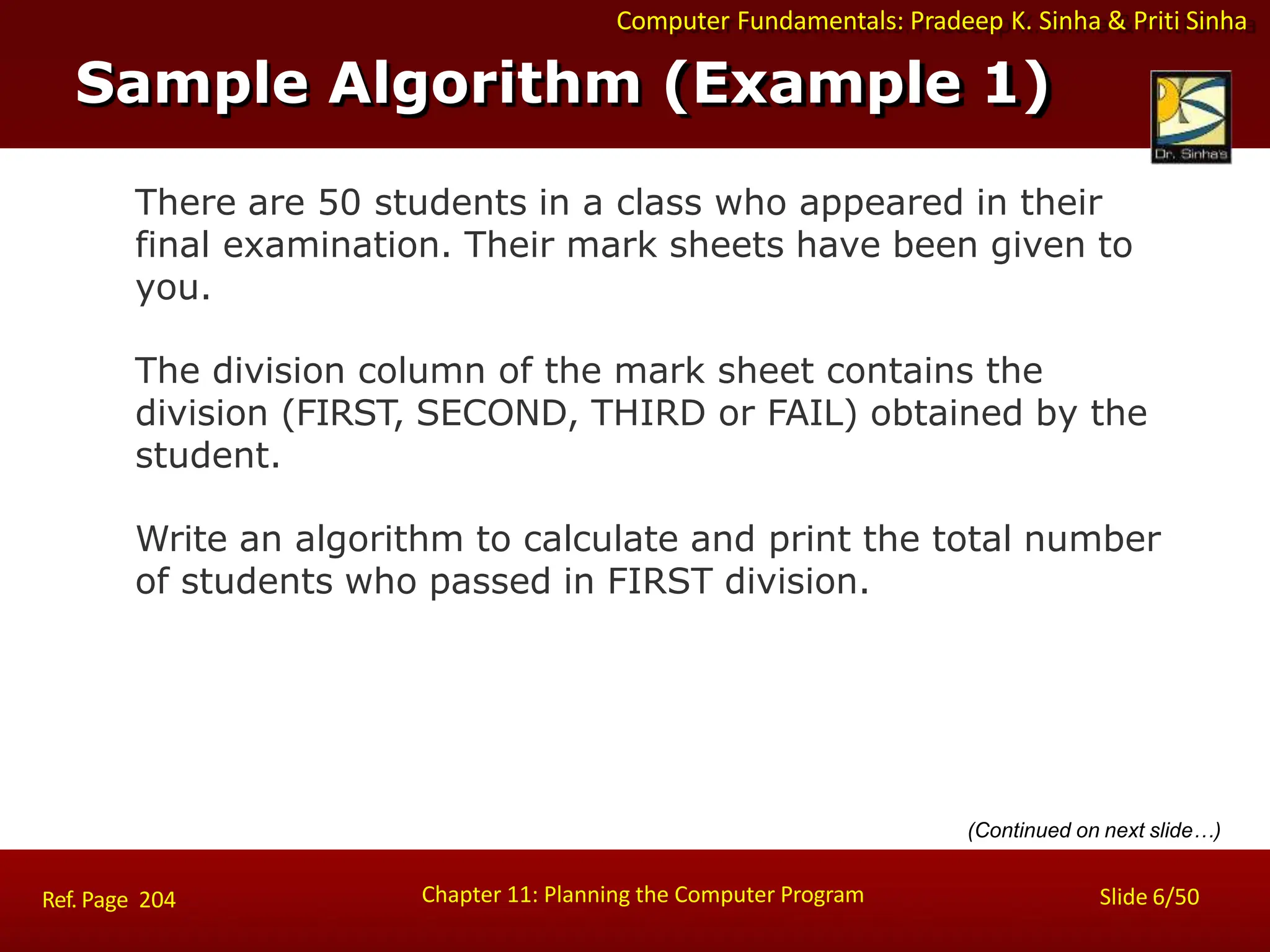 Computer Fundamentals: Pradeep K. Sinha & Priti Sinha
Sample Algorithm (Example 1)
Chapter 11: Planning the Computer Program Slide 6/50
Ref. Page 204
There are 50 students in a class who appeared in their
final examination. Their mark sheets have been given to
you.
The division column of the mark sheet contains the
division (FIRST, SECOND, THIRD or FAIL) obtained by the
student.
Write an algorithm to calculate and print the total number
of students who passed in FIRST division.
(Continued on next slide…)
 
