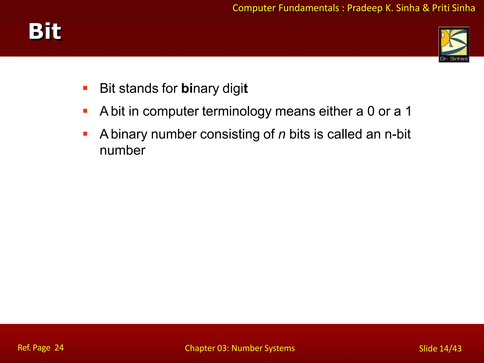 Computer Fundamentals : Pradeep K. Sinha & Priti Sinha
 Bit stands for binary digit
 A bit in computer terminology means either a 0 or a 1
 A binary number consisting of n bits is called an n-bit
number
Bit
Ref. Page 24 Chapter 03: Number Systems Slide 14/43
 