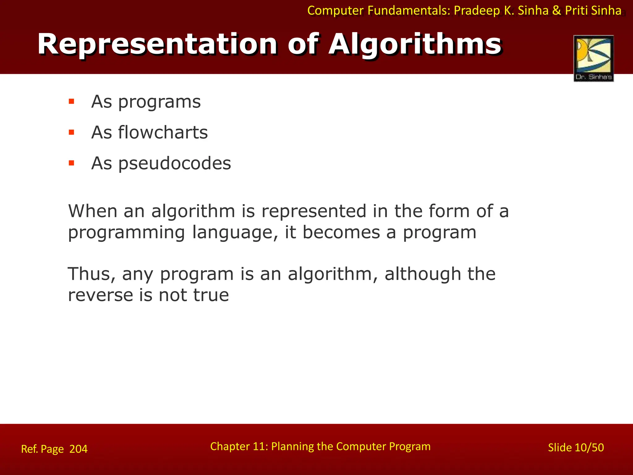 Computer Fundamentals: Pradeep K. Sinha & Priti Sinha
Representation of Algorithms
Chapter 11: Planning the Computer Program Slide 10/50
Ref. Page 204
 As programs
 As flowcharts
 As pseudocodes
When an algorithm is represented in the form of a
programming language, it becomes a program
Thus, any program is an algorithm, although the
reverse is not true
 