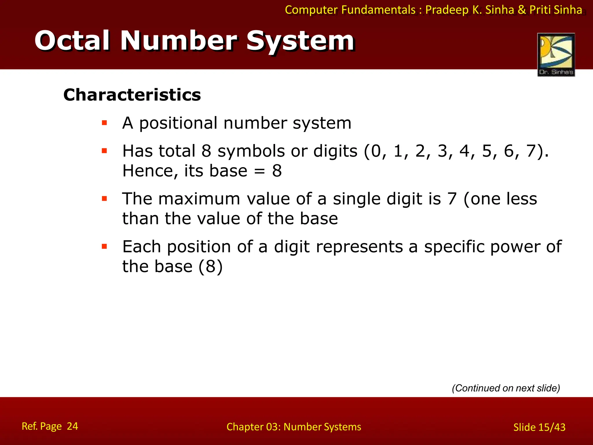 Computer Fundamentals : Pradeep K. Sinha & Priti Sinha
Characteristics
 A positional number system
 Has total 8 symbols or digits (0, 1, 2, 3, 4, 5, 6, 7).
Hence, its base = 8
 The maximum value of a single digit is 7 (one less
than the value of the base
 Each position of a digit represents a specific power of
the base (8)
Octal Number System
Ref. Page 24 Chapter 03: Number Systems Slide 15/43
(Continued on next slide)
 