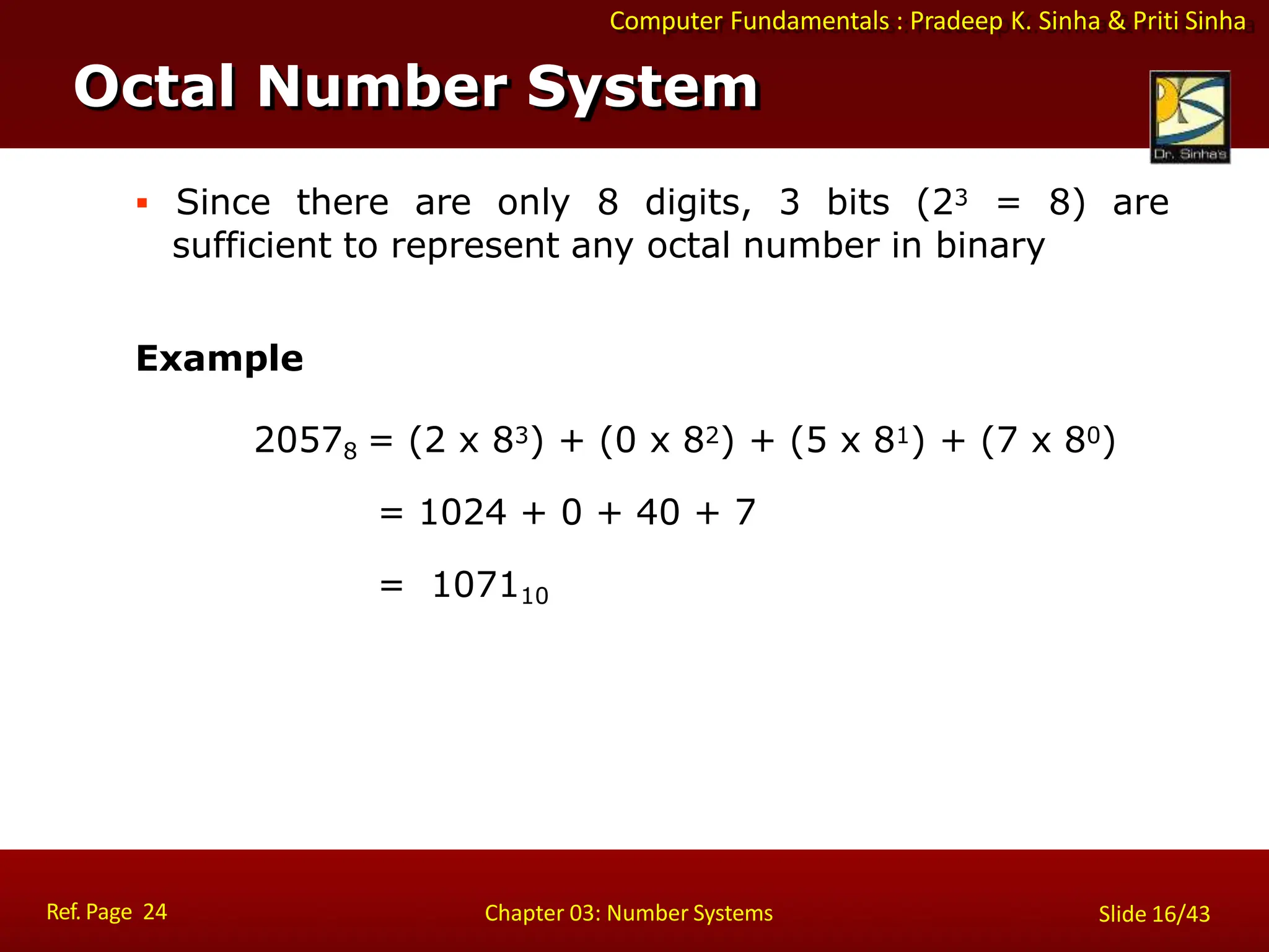Computer Fundamentals : Pradeep K. Sinha & Priti Sinha
 Since there are only 8 digits, 3 bits (23 = 8) are
sufficient to represent any octal number in binary
Example
20578 = (2 x 83) + (0 x 82) + (5 x 81) + (7 x 80)
= 1024 + 0 + 40 + 7
= 107110
Octal Number System
Ref. Page 24 Chapter 03: Number Systems Slide 16/43
 