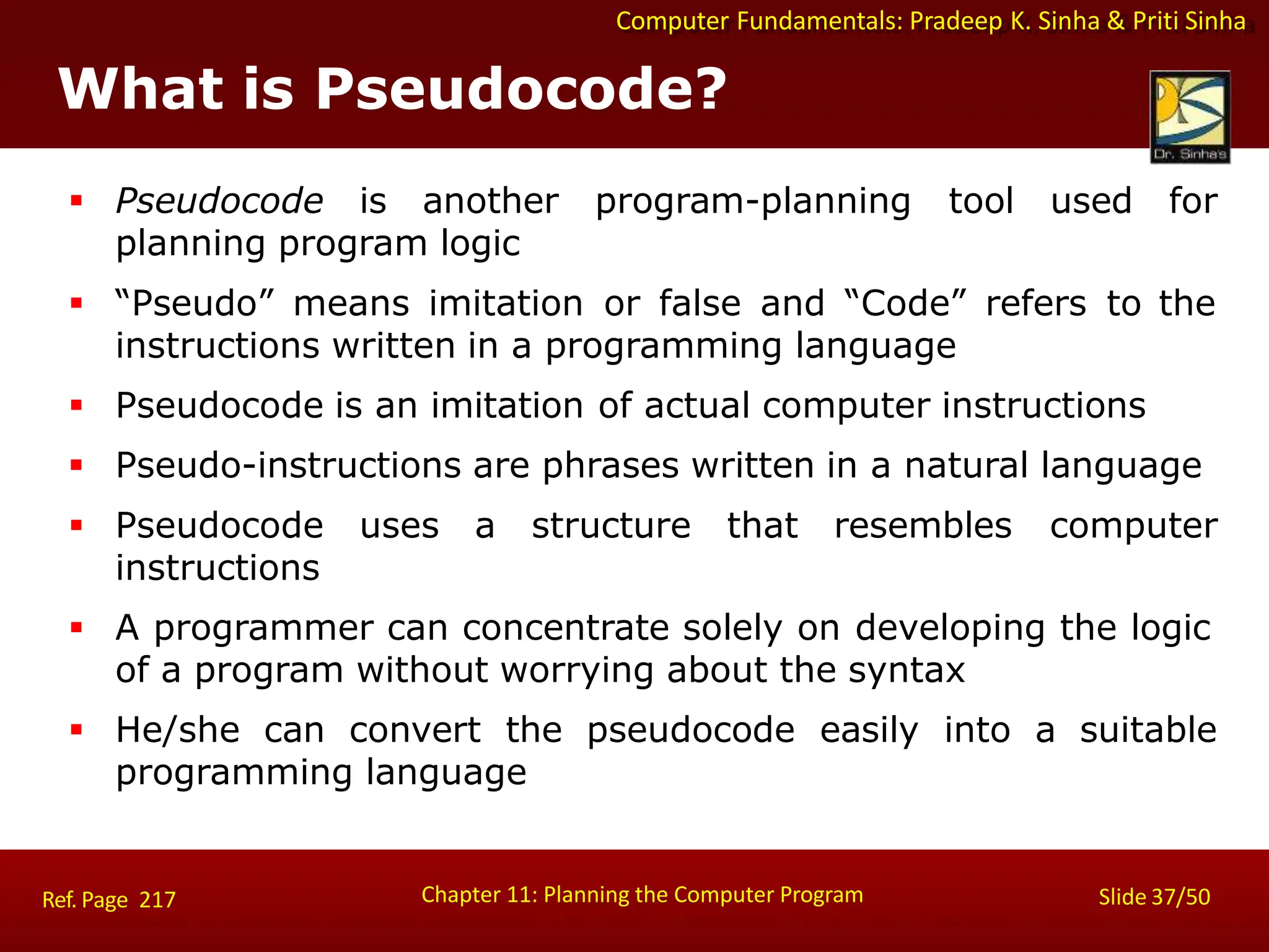Computer Fundamentals: Pradeep K. Sinha & Priti Sinha
What is Pseudocode?
Chapter 11: Planning the Computer Program Slide 37/50
Ref. Page 217
 Pseudocode is another program-planning tool used for
planning program logic
 “Pseudo” means imitation or false and “Code” refers to the
instructions written in a programming language
 Pseudocode is an imitation of actual computer instructions
 Pseudo-instructions are phrases written in a natural language
 Pseudocode uses a structure that resembles computer
instructions
 A programmer can concentrate solely on developing the logic
of a program without worrying about the syntax
 He/she can convert the pseudocode easily into a suitable
programming language
 