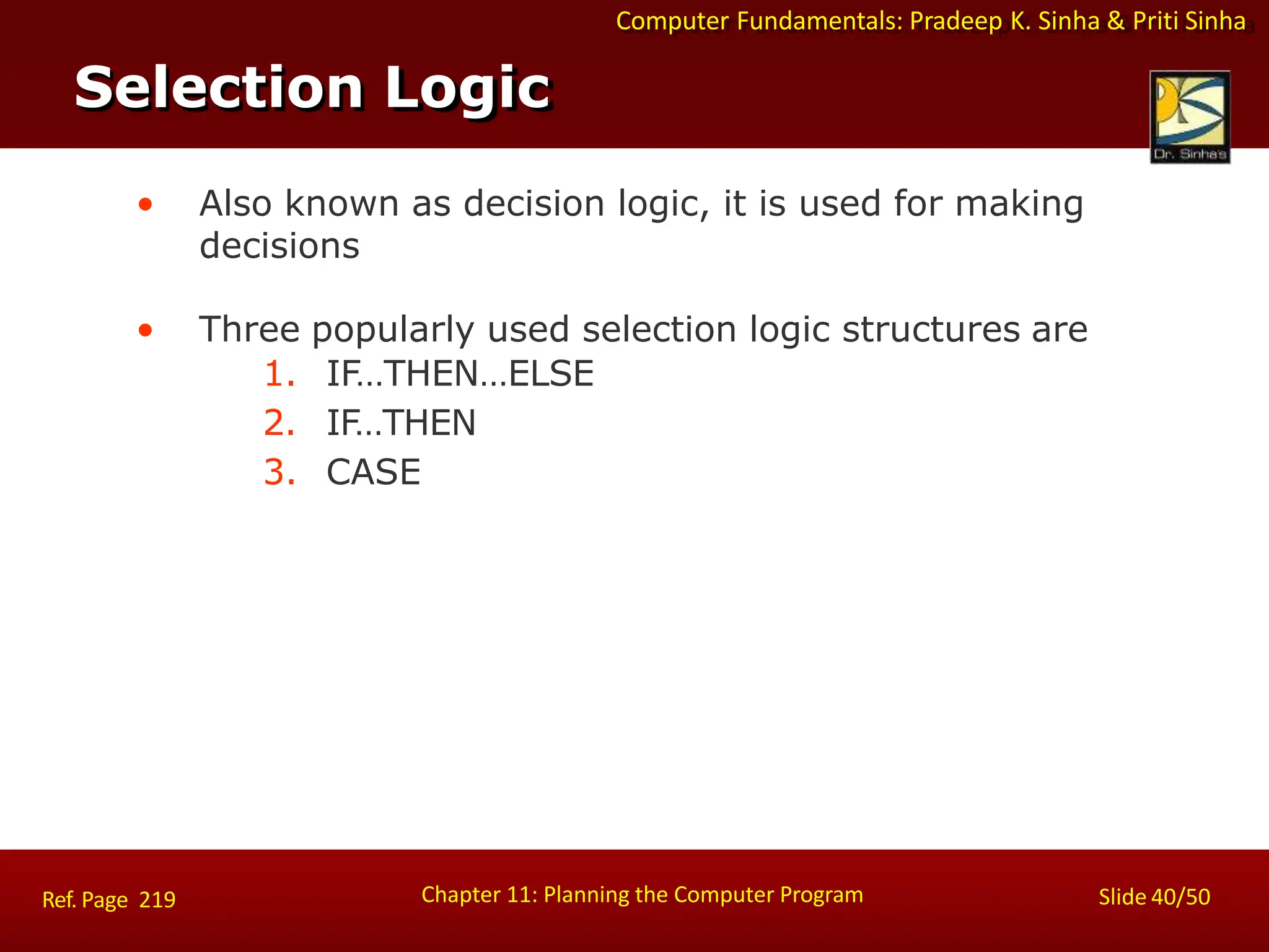 Computer Fundamentals: Pradeep K. Sinha & Priti Sinha
Selection Logic
Chapter 11: Planning the Computer Program Slide 40/50
Ref. Page 219
• Also known as decision logic, it is used for making
decisions
• Three popularly used selection logic structures are
1. IF…THEN…ELSE
2. IF…THEN
3. CASE
 