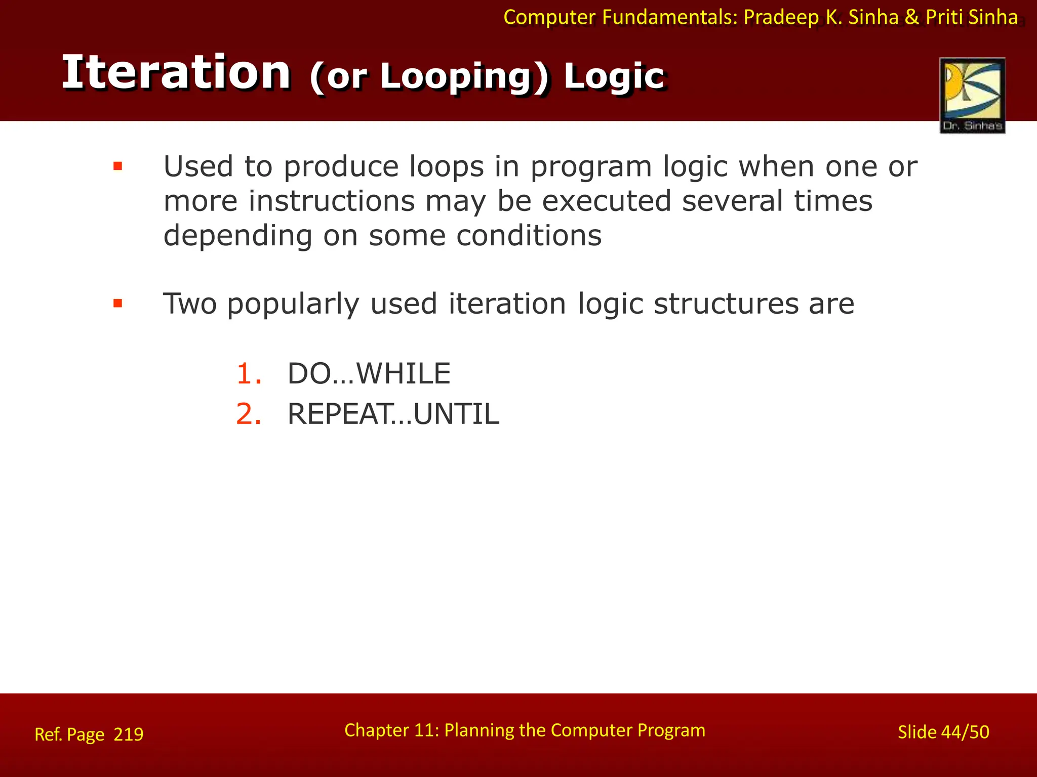 Computer Fundamentals: Pradeep K. Sinha & Priti Sinha
Iteration (or Looping) Logic
Chapter 11: Planning the Computer Program Slide 44/50
Ref. Page 219
 Used to produce loops in program logic when one or
more instructions may be executed several times
depending on some conditions
 Two popularly used iteration logic structures are
1. DO…WHILE
2. REPEAT…UNTIL
 