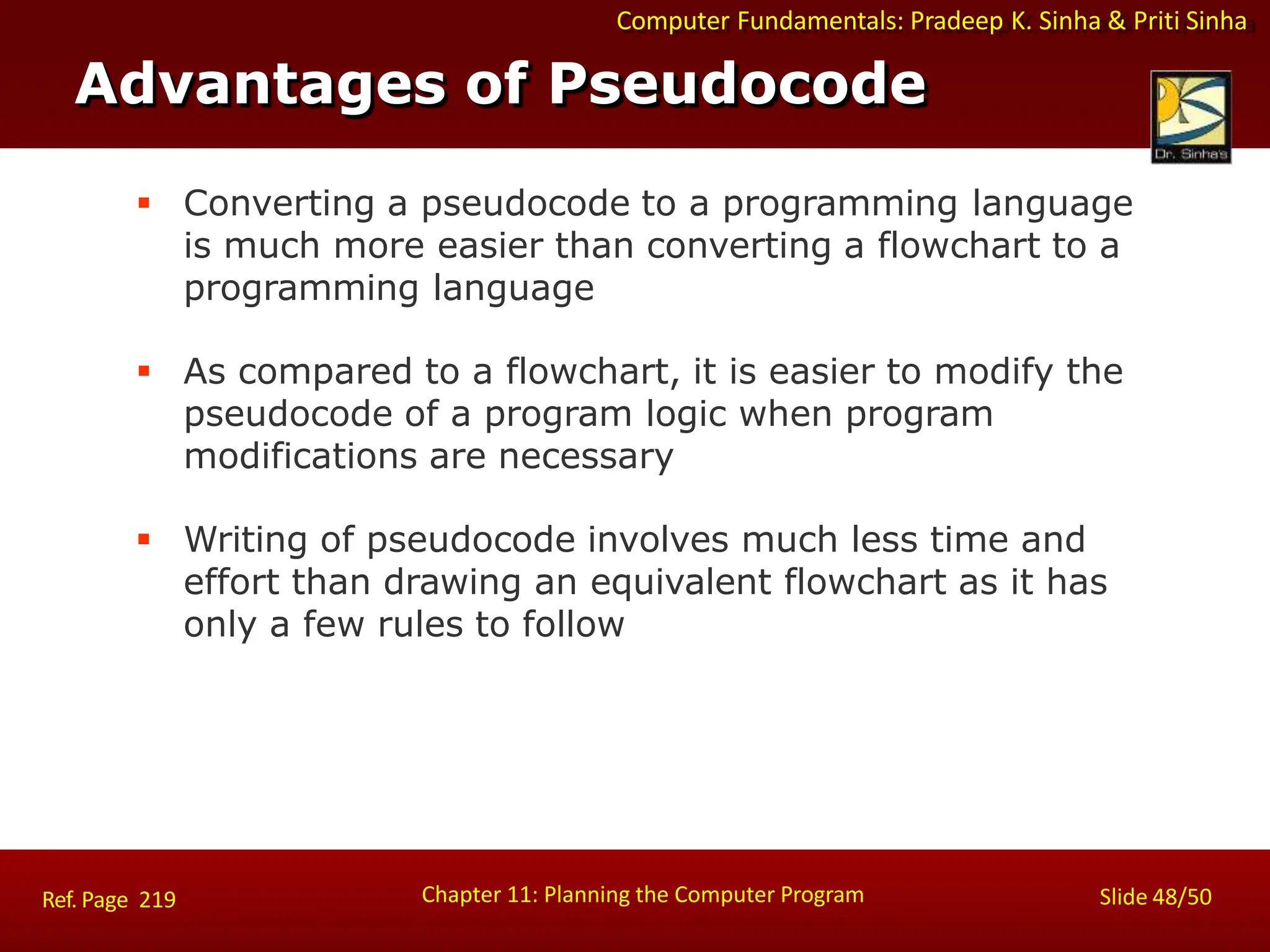 Computer Fundamentals: Pradeep K. Sinha & Priti Sinha
Advantages of Pseudocode
Chapter 11: Planning the Computer Program Slide 48/50
Ref. Page 219
 Converting a pseudocode to a programming language
is much more easier than converting a flowchart to a
programming language
 As compared to a flowchart, it is easier to modify the
pseudocode of a program logic when program
modifications are necessary
 Writing of pseudocode involves much less time and
effort than drawing an equivalent flowchart as it has
only a few rules to follow
 