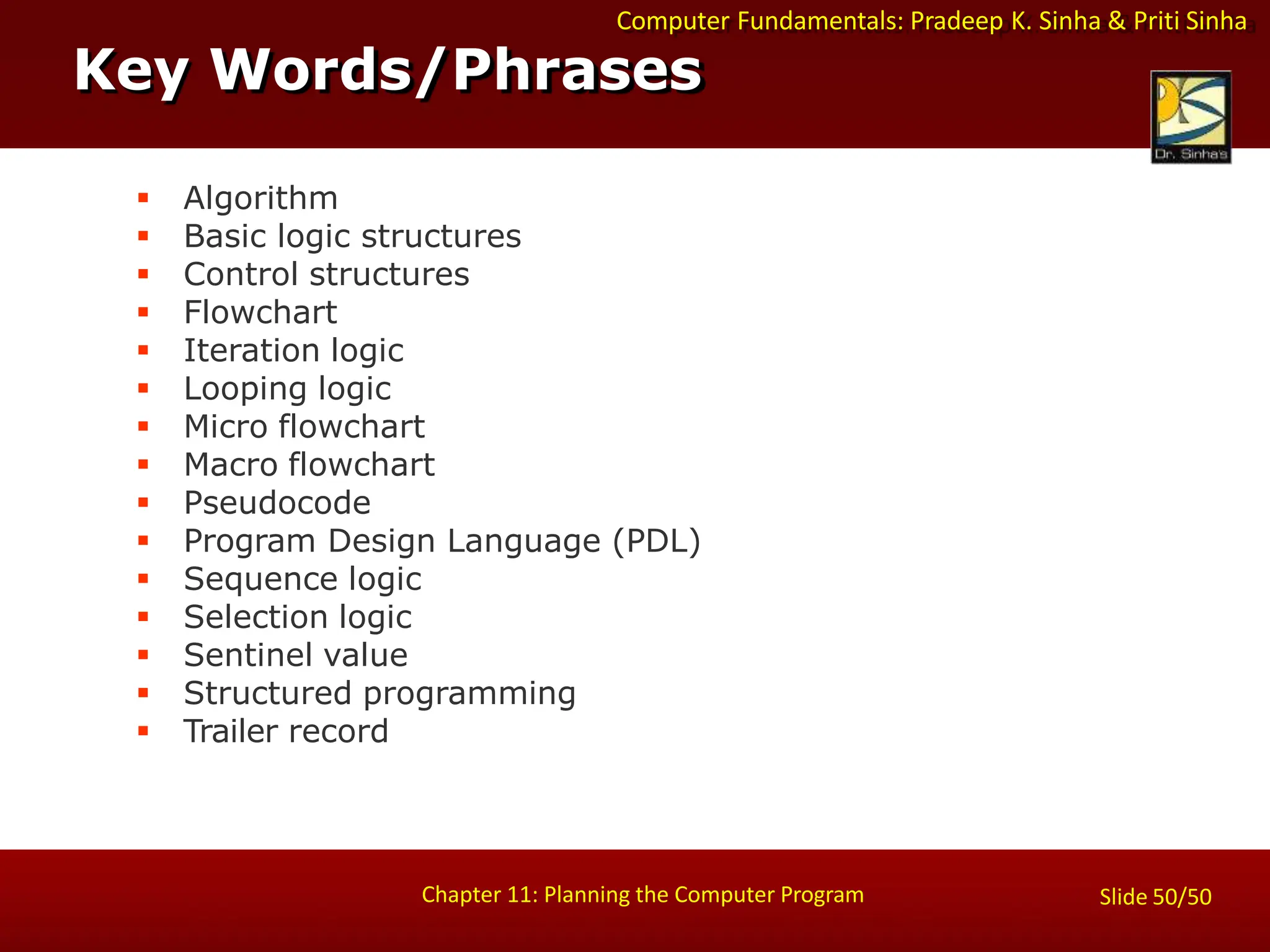 Computer Fundamentals: Pradeep K. Sinha & Priti Sinha
Key Words/Phrases
Chapter 11: Planning the Computer Program Slide 50/50
 Algorithm
 Basic logic structures
 Control structures
 Flowchart
 Iteration logic
 Looping logic
 Micro flowchart
 Macro flowchart
 Pseudocode
 Program Design Language (PDL)
 Sequence logic
 Selection logic
 Sentinel value
 Structured programming
 Trailer record
 
