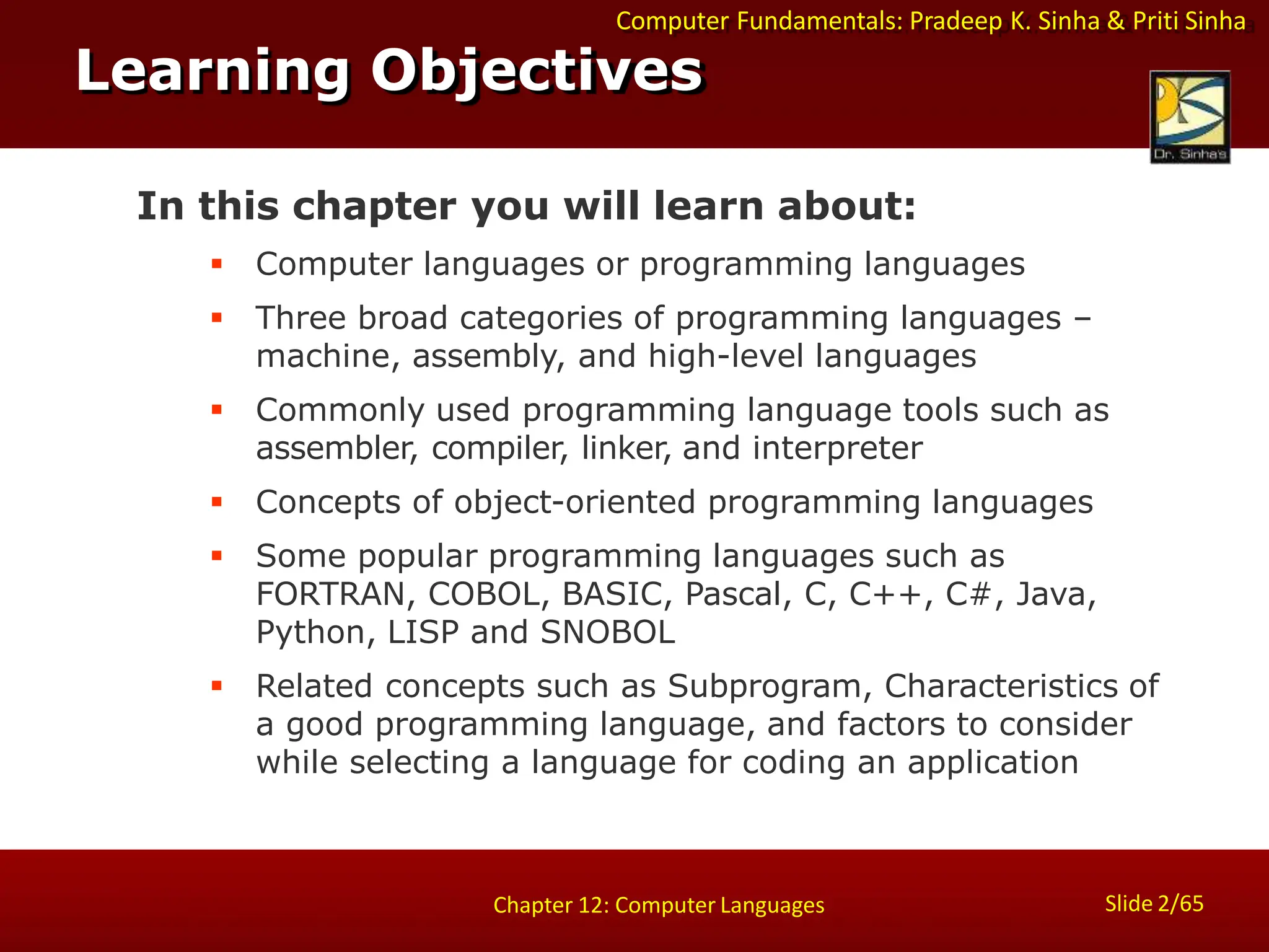 Computer Fundamentals: Pradeep K. Sinha & Priti Sinha
Slide 2/65
Chapter 12: Computer Languages
In this chapter you will learn about:
 Computer languages or programming languages
 Three broad categories of programming languages –
machine, assembly, and high-level languages
 Commonly used programming language tools such as
assembler, compiler, linker, and interpreter
 Concepts of object-oriented programming languages
 Some popular programming languages such as
FORTRAN, COBOL, BASIC, Pascal, C, C++, C#, Java,
Python, LISP and SNOBOL
 Related concepts such as Subprogram, Characteristics of
a good programming language, and factors to consider
while selecting a language for coding an application
Learning Objectives
 