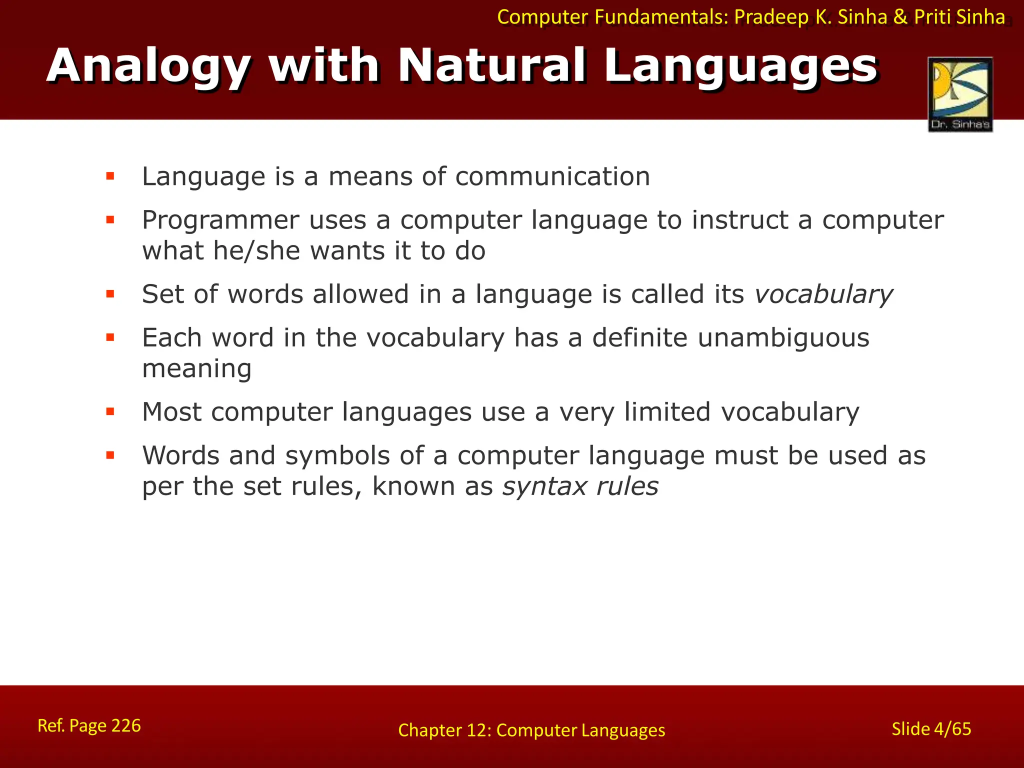 Computer Fundamentals: Pradeep K. Sinha & Priti Sinha
Analogy with Natural Languages
Ref. Page 226 Slide 4/65
Chapter 12: Computer Languages
 Language is a means of communication
 Programmer uses a computer language to instruct a computer
what he/she wants it to do
 Set of words allowed in a language is called its vocabulary
 Each word in the vocabulary has a definite unambiguous
meaning
 Most computer languages use a very limited vocabulary
 Words and symbols of a computer language must be used as
per the set rules, known as syntax rules
 