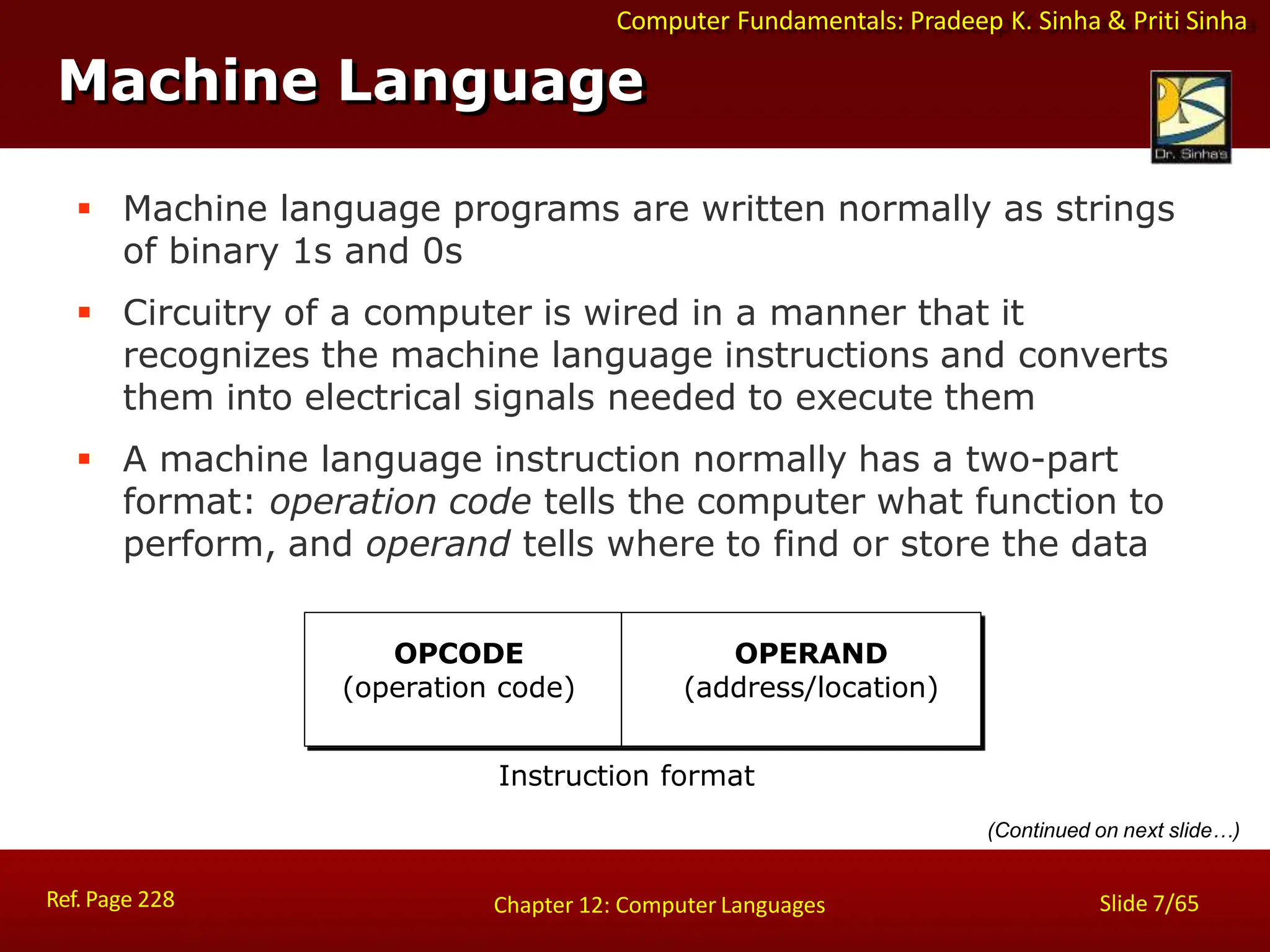 Computer Fundamentals: Pradeep K. Sinha & Priti Sinha
Machine Language
 Machine language programs are written normally as strings
of binary 1s and 0s
 Circuitry of a computer is wired in a manner that it
recognizes the machine language instructions and converts
them into electrical signals needed to execute them
 A machine language instruction normally has a two-part
format: operation code tells the computer what function to
perform, and operand tells where to find or store the data
(Continued on next slide…)
OPCODE
(operation code)
Ref. Page 228 Slide 7/65
Chapter 12: Computer Languages
OPERAND
(address/location)
Instruction format
 
